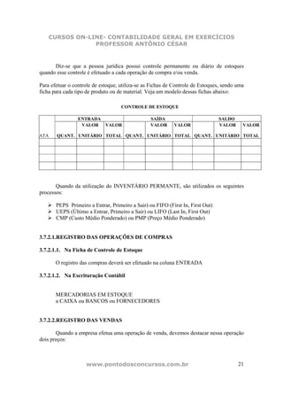 CURSOS ON-LINE- CONTABILIDADE GERAL EM EXERCÍCIOS
                  PROFESSOR ANTÔNIO CÉSAR


      Diz-se que a pessoa jurídica possui controle permanente ou diário de estoques
quando esse controle é efetuado a cada operação de compra e/ou venda.

Para efetuar o controle de estoque, utiliza-se as Fichas de Controle de Estoques, sendo uma
ficha para cada tipo de produto ou de material. Veja um modelo dessas fichas abaixo:

                                    CONTROLE DE ESTOQUE

                 ENTRADA                         SAÍDA                          SALDO
                  VALOR VALOR                    VALOR     VALOR                VALOR     VALOR

ATA     QUANT. UNITÁRIO TOTAL QUANT. UNITÁRIO TOTAL QUANT. UNITÁRIO TOTAL




       Quando da utilização do INVENTÁRIO PERMANTE, são utilizados os seguintes
processos:

       PEPS Primeiro a Entrar, Primeiro a Sair) ou FIFO (First In, First Out)
       UEPS (Último a Entrar, Primeiro a Sair) ou LIFO (Last In, First Out)
       CMP (Custo Médio Ponderado) ou PMP (Preço Médio Ponderado)


3.7.2.1.REGISTRO DAS OPERAÇÕES DE COMPRAS

3.7.2.1.1. Na Ficha de Controle de Estoque

       O registro das compras deverá ser efetuado na coluna ENTRADA

3.7.2.1.2. Na Escrituração Contábil


       MERCADORIAS EM ESTOQUE
       a CAIXA ou BANCOS ou FORNECEDORES


3.7.2.2.REGISTRO DAS VENDAS

       Quando a empresa efetua uma operação de venda, devemos destacar nessa operação
dois preços:



                    www.pontodosconcursos.com.br                                        21
 