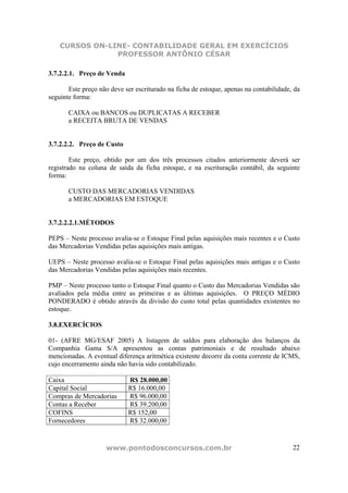 CURSOS ON-LINE- CONTABILIDADE GERAL EM EXERCÍCIOS
                PROFESSOR ANTÔNIO CÉSAR

3.7.2.2.1. Preço de Venda

       Este preço não deve ser escriturado na ficha de estoque, apenas na contabilidade, da
seguinte forma:

       CAIXA ou BANCOS ou DUPLICATAS A RECEBER
       a RECEITA BRUTA DE VENDAS


3.7.2.2.2. Preço de Custo

        Este preço, obtido por um dos três processos citados anteriormente deverá ser
registrado na coluna de saída da ficha estoque, e na escrituração contábil, da seguinte
forma:

       CUSTO DAS MERCADORIAS VENDIDAS
       a MERCADORIAS EM ESTOQUE


3.7.2.2.2.1.MÉTODOS

PEPS – Neste processo avalia-se o Estoque Final pelas aquisições mais recentes e o Custo
das Mercadorias Vendidas pelas aquisições mais antigas.

UEPS – Neste processo avalia-se o Estoque Final pelas aquisições mais antigas e o Custo
das Mercadorias Vendidas pelas aquisições mais recentes.

PMP – Neste processo tanto o Estoque Final quanto o Custo das Mercadorias Vendidas são
avaliados pela média entre as primeiras e as últimas aquisições. O PREÇO MÉDIO
PONDERADO é obtido através da divisão do custo total pelas quantidades existentes no
estoque.

3.8.EXERCÍCIOS

01- (AFRE MG/ESAF 2005) A listagem de saldos para elaboração dos balanços da
Companhia Gama S/A apresentou as contas patrimoniais e de resultado abaixo
mencionadas. A eventual diferença aritmética existente decorre da conta corrente de ICMS,
cujo encerramento ainda não havia sido contabilizado.

Caixa                       R$ 28.000,00
Capital Social              R$ 16.000,00
Compras de Mercadorias      R$ 96.000,00
Contas a Receber            R$ 39.200,00
COFINS                      R$ 152,00
Fornecedores                R$ 32.000,00



                    www.pontodosconcursos.com.br                                        22
 