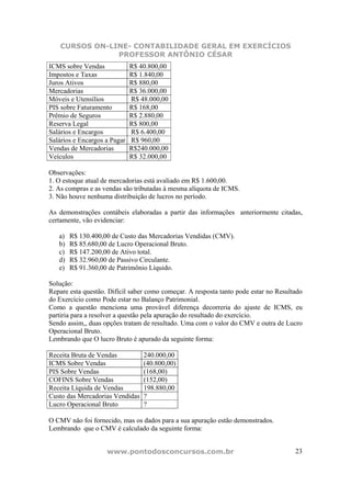 CURSOS ON-LINE- CONTABILIDADE GERAL EM EXERCÍCIOS
                PROFESSOR ANTÔNIO CÉSAR
ICMS sobre Vendas             R$ 40.800,00
Impostos e Taxas              R$ 1.840,00
Juros Ativos                  R$ 880,00
Mercadorias                   R$ 36.000,00
Móveis e Utensílios           R$ 48.000,00
PIS sobre Faturamento         R$ 168,00
Prêmio de Seguros             R$ 2.880,00
Reserva Legal                 R$ 800,00
Salários e Encargos           R$ 6.400,00
Salários e Encargos a Pagar   R$ 960,00
Vendas de Mercadorias         R$240.000,00
Veículos                      R$ 32.000,00

Observações:
1. O estoque atual de mercadorias está avaliado em R$ 1.600,00.
2. As compras e as vendas são tributadas à mesma alíquota de ICMS.
3. Não houve nenhuma distribuição de lucros no período.

As demonstrações contábeis elaboradas a partir das informações anteriormente citadas,
certamente, vão evidenciar:

   a)   R$ 130.400,00 de Custo das Mercadorias Vendidas (CMV).
   b)   R$ 85.680,00 de Lucro Operacional Bruto.
   c)   R$ 147.200,00 de Ativo total.
   d)   R$ 32.960,00 de Passivo Circulante.
   e)   R$ 91.360,00 de Patrimônio Líquido.

Solução:
Repare esta questão. Difícil saber como começar. A resposta tanto pode estar no Resultado
do Exercício como Pode estar no Balanço Patrimonial.
Como a questão menciona uma provável diferença decorreria do ajuste de ICMS, eu
partiria para a resolver a questão pela apuração do resultado do exercício.
Sendo assim,, duas opções tratam de resultado. Uma com o valor do CMV e outra de Lucro
Operacional Bruto.
Lembrando que O lucro Bruto é apurado da seguinte forma:

Receita Bruta de Vendas           240.000,00
ICMS Sobre Vendas                 (40.800,00)
PIS Sobre Vendas                  (168,00)
COFINS Sobre Vendas               (152,00)
Receita Líquida de Vendas         198.880,00
Custo das Mercadorias Vendidas    ?
Lucro Operacional Bruto           ?

O CMV não foi fornecido, mas os dados para a sua apuração estão demonstrados.
Lembrando que o CMV é calculado da seguinte forma:


                    www.pontodosconcursos.com.br                                      23
 