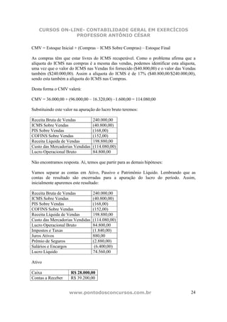 CURSOS ON-LINE- CONTABILIDADE GERAL EM EXERCÍCIOS
                PROFESSOR ANTÔNIO CÉSAR

CMV = Estoque Inicial + (Compras – ICMS Sobre Compras) – Estoque Final

As compras têm que estar livres do ICMS recuperável. Como o problema afirma que a
alíquota do ICMS nas compras é a mesma das vendas, podemos identificar esta alíquota,
uma vez que o valor do ICMS nas Vendas foi fornecido ($40.800,00) e o valor das Vendas
também ($240.000,00). Assim a alíquota do ICMS é de 17% ($40.800,00/$240.000,00),
sendo esta também a alíquota do ICMS nas Compras.

Desta forma o CMV valerá:

CMV = 36.000,00 + (96.000,00 – 16.320,00) –1.600,00 = 114.080,00

Substituindo este valor na apuração do lucro bruto teremos:

Receita Bruta de Vendas           240.000,00
ICMS Sobre Vendas                 (40.800,00)
PIS Sobre Vendas                  (168,00)
COFINS Sobre Vendas               (152,00)
Receita Líquida de Vendas         198.880,00
Custo das Mercadorias Vendidas    (114.080,00)
Lucro Operacional Bruto           84.800,00

Não encontramos resposta. Aí, temos que partir para as demais hipóteses:

Vamos separar as contas em Ativo, Passivo e Patrimônio Líquido. Lembrando que as
contas de resultado são encerradas para a apuração do lucro do período. Assim,
inicialmente apuremos este resultado:

Receita Bruta de Vendas           240.000,00
ICMS Sobre Vendas                 (40.800,00)
PIS Sobre Vendas                  (168,00)
COFINS Sobre Vendas               (152,00)
Receita Líquida de Vendas         198.880,00
Custo das Mercadorias Vendidas    (114.080,00)
Lucro Operacional Bruto           84.800,00
Impostos e Taxas                  (1.840,00)
Juros Ativos                      880,00
Prêmio de Seguros                 (2.880,00)
Salários e Encargos                (6.400,00)
Lucro Líquido                     74.560,00

Ativo

Caixa                R$ 28.000,00
Contas a Receber     R$ 39.200,00


                    www.pontodosconcursos.com.br                                   24
 