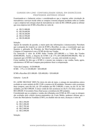 CURSOS ON-LINE- CONTABILIDADE GERAL EM EXERCÍCIOS
                PROFESSOR ANTÔNIO CÉSAR
Examinando-se o balancete acima e considerando-se que o imposto sobre circulação de
mercadorias e serviços incide sobre as compras à mesma alíquota incidente sobre as vendas
e que a empresa tem estoque atual de mercadorias no valor de R$ 2.000,00, pode-se afirmar
que essa empresa tem ICMS a Recolher no valor de

   a)   R$ 51.000,00
   b)   R$ 30.600,00
   c)   R$ 30.260,00
   d)   R$ 22.950,00
   e)   R$ 20.400,00

Solução:
Apesar do tamanho da questão, a maior parte das informações é desnecessária. Percebam
que a pergunta diz respeito ao valor do ICMS a Recolher, ou seja, o examinador quer que
façamos a aplicação do Princípio da Não-Cumulatividade, em que o ICMS pago nas
Compras é Compensável com o ICMS devido nas Vendas.
Foi fornecido o valor do ICMS Sobre Vendas ($51.000,00) e o Valor das Vendas
($300.000,00). Assim, a alíquota do ICMS é de 17% ($51.000,00/$300.000,00). Não se
esqueçam que o ICMS é um tributo “por dentro”,, ou seja, está incluído no preço.
Como também foi dito que o ICMS é o mesmo nas compras e nas vendas, basta, agora,
calcularmos o ICMS nas Compras para podemos fazer a compensação.

Valor das Compras - $120.000,00
ICMS – 17% x $ 120.000,00 = $20.400,00

ICMS a Recolher ($51.000,00 - $20.400,00) = $30.600,00

Gabarito – Letra B

03- (AFRE MG/ESAF 2005) No início do mês de maio, o estoque de mercadorias estava
avaliado ao custo unitário de R$ 15,00 e constava de 80 unidades. Durante o mês ocorreram
duas compras, uma dia três, de 120 unidades por R$ 2.400,00; e outra, no dia 10, de 160
unidades, por R$ 4.000,00. A única venda do mês aconteceu no dia 8 e foi feita a prazo por
R$ 6.000,00. O inventário físico final acusa a existência de 200 unidades.
Considerando que as compras e vendas são tributadas com ICMS de 20% e que os estoques
são avaliados pelo critério técnico-matemático do Custo Médio, podemos afirmar que o
Custo das Mercadorias Vendidas (CMV), no aludido mês de maio, alcançou o valor de

   a)   R$ 2.304,00
   b)   R$ 2.496,00
   c)   R$ 2.702,40
   d)   R$ 2.808,00
   e)   R$ 2.880,00

Solução:




                       www.pontodosconcursos.com.br                                    26
 