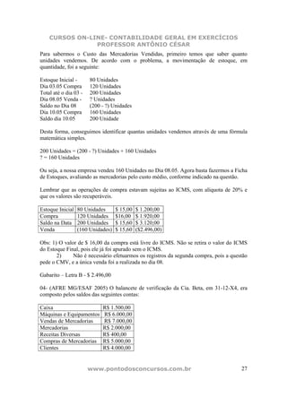 CURSOS ON-LINE- CONTABILIDADE GERAL EM EXERCÍCIOS
                PROFESSOR ANTÔNIO CÉSAR
Para sabermos o Custo das Mercadorias Vendidas, primeiro temos que saber quanto
unidades vendemos. De acordo com o problema, a movimentação de estoque, em
quantidade, foi a seguinte:

Estoque Inicial -      80 Unidades
Dia 03.05 Compra       120 Unidades
Total até o dia 03 -   200 Unidades
Dia 08.05 Venda -      ? Unidades
Saldo no Dia 08        (200 - ?) Unidades
Dia 10.05 Compra       160 Unidades
Saldo dia 10.05        200 Unidade

Desta forma, conseguimos identificar quantas unidades vendemos através de uma fórmula
matemática simples.

200 Unidades = (200 - ?) Unidades + 160 Unidades
? = 160 Unidades

Ou seja, a nossa empresa vendeu 160 Unidades no Dia 08.05. Agora basta fazermos a Ficha
de Estoques, avaliando as mercadorias pelo custo médio, conforme indicado na questão.

Lembrar que as operações de compra estavam sujeitas ao ICMS, com alíquota de 20% e
que os valores são recuperáveis.

Estoque Inicial   80 Unidades      $ 15,00   $ 1.200,00
Compra            120 Unidades     $16,00    $ 1.920,00
Saldo na Data     200 Unidades     $ 15,60   $ 3.120,00
Venda             (160 Unidades)   $ 15,60   ($2.496,00)

Obs: 1) O valor de $ 16,00 da compra está livre do ICMS. Não se retira o valor do ICMS
do Estoque Final, pois ele já foi apurado sem o ICMS.
       2)     Não é necessário efetuarmos os registros da segunda compra, pois a questão
pede o CMV, e a única venda foi a realizada no dia 08.

Gabarito – Letra B - $ 2.496,00

04- (AFRE MG/ESAF 2005) O balancete de verificação da Cia. Beta, em 31-12-X4, era
composto pelos saldos das seguintes contas:

Caixa                       R$ 1.500,00
Máquinas e Equipamentos     R$ 6.000,00
Vendas de Mercadorias       R$ 7.000,00
Mercadorias                 R$ 2.000,00
Receitas Diversas           R$ 400,00
Compras de Mercadorias      R$ 5.000,00
Clientes                    R$ 4.000,00


                       www.pontodosconcursos.com.br                                  27
 