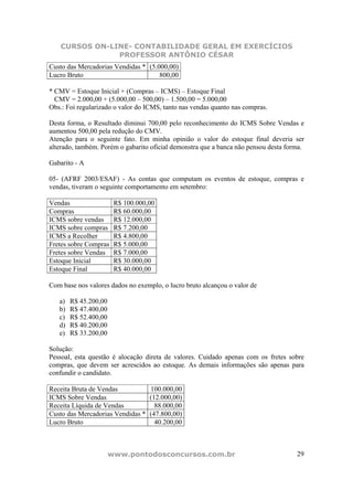 CURSOS ON-LINE- CONTABILIDADE GERAL EM EXERCÍCIOS
                PROFESSOR ANTÔNIO CÉSAR
Custo das Mercadorias Vendidas * (5.000,00)
Lucro Bruto                          800,00

* CMV = Estoque Inicial + (Compras – ICMS) – Estoque Final
  CMV = 2.000,00 + (5.000,00 – 500,00) – 1.500,00 = 5.000,00
Obs.: Foi regularizado o valor do ICMS, tanto nas vendas quanto nas compras.

Desta forma, o Resultado diminui 700,00 pelo reconhecimento do ICMS Sobre Vendas e
aumentou 500,00 pela redução do CMV.
Atenção para o seguinte fato. Em minha opinião o valor do estoque final deveria ser
alterado, também. Porém o gabarito oficial demonstra que a banca não pensou desta forma.

Gabarito - A

05- (AFRF 2003/ESAF) - As contas que computam os eventos de estoque, compras e
vendas, tiveram o seguinte comportamento em setembro:

Vendas                  R$ 100.000,00
Compras                 R$ 60.000,00
ICMS sobre vendas       R$ 12.000,00
ICMS sobre compras      R$ 7.200,00
ICMS a Recolher         R$ 4.800,00
Fretes sobre Compras    R$ 5.000,00
Fretes sobre Vendas     R$ 7.000,00
Estoque Inicial         R$ 30.000,00
Estoque Final           R$ 40.000,00

Com base nos valores dados no exemplo, o lucro bruto alcançou o valor de

   a)   R$ 45.200,00
   b)   R$ 47.400,00
   c)   R$ 52.400,00
   d)   R$ 40.200,00
   e)   R$ 33.200,00

Solução:
Pessoal, esta questão é alocação direta de valores. Cuidado apenas com os fretes sobre
compras, que devem ser acrescidos ao estoque. As demais informações são apenas para
confundir o candidato.

Receita Bruta de Vendas          100.000,00
ICMS Sobre Vendas                (12.000,00)
Receita Líquida de Vendas          88.000,00
Custo das Mercadorias Vendidas * (47.800,00)
Lucro Bruto                        40.200,00



                       www.pontodosconcursos.com.br                                  29
 