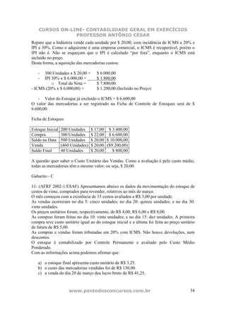 CURSOS ON-LINE- CONTABILIDADE GERAL EM EXERCÍCIOS
                PROFESSOR ANTÔNIO CÉSAR
Repare que a Indústria vende cada unidade por $ 20,00, com incidência de ICMS a 20% e
IPI a 30%. Como o adquirente é uma empresa comercial, o ICMS é recuperável, porém o
IPI não é. Não se esqueçam que o IPI é calculado “por fora”, enquanto o ICMS está
incluído no preço.
Desta forma, a aquisição das mercadorias custou:

   -  300 Unidades x $ 20,00 =        $ 6.000,00
   -  IPI 30% x $ 6.000,00 =          $ 1.800,00
          o Total da Nota =           $ 7.800,00
- ICMS (20% x $ 6.000,00) =           $ 1.200,00 (Incluído no Preço)

    - Valor do Estoque já excluído o ICMS = $ 6.600,00
O valor das mercadorias a ser registrado na Ficha de Controle de Estoques será de $
6.600,00.

Ficha de Estoques

Estoque Inicial   200 Unidades     $ 17,00 $ 3.400,00
Compra            300 Unidades     $ 22,00 $ 6.600,00
Saldo na Data     500 Unidades     $ 20,00 $ 10.000,00
Venda             (460 Unidades)   $ 20,00 ($9.200,00)
Saldo Final       40 Unidades      $ 20,00    $ 800,00

A questão quer saber o Custo Unitário das Vendas. Como a avaliação é pelo custo médio,
todas as mercadorias têm o mesmo valor, ou seja, $ 20,00.

Gabarito - C

11- (AFRF 2002-1/ESAF) Apresentamos abaixo os dados da movimentação do estoque de
cestos de vime, comprados para revender, relativos ao mês de março.
O mês começou com a existência de 15 cestos avaliados a R$ 3,00 por unidade.
As vendas ocorreram no dia 5: cinco unidades; no dia 20: quinze unidades; e no dia 30:
vinte unidades.
Os preços unitários foram, respectivamente, de R$ 4,00, R$ 6,00 e R$ 8,00.
As compras foram feitas no dia 10: vinte unidades; e no dia 15: dez unidades. A primeira
compra teve custo unitário igual ao do estoque inicial e a última foi feita ao preço unitário
de fatura de R$ 5,00.
As compras e vendas foram tributadas em 20% com ICMS. Não houve devoluções, nem
descontos.
O estoque é contabilizado por Controle Permanente e avaliado pelo Custo Médio
Ponderado.
Com as informações acima podemos afirmar que:

   a) o estoque final apresenta custo unitário de R$ 3,25.
   b) o custo das mercadorias vendidas foi de R$ 130,00.
   c) a venda do dia 20 de março deu lucro bruto de R$ 41,25.



                      www.pontodosconcursos.com.br                                        34
 