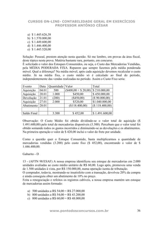 CURSOS ON-LINE- CONTABILIDADE GERAL EM EXERCÍCIOS
                PROFESSOR ANTÔNIO CÉSAR

   a)   $ 1.445.626,38
   b)   $ 1.570.000,00
   c)   $ 1.449.600,00
   d)   $ 1.446.400,00
   e)   $ 1.445.520,00

Solução: Pessoal, prestem atenção nesta questão. Só me lembro, em provas da área fiscal,
deste tópico nesta prova. Matéria bastante rara, portanto, em concurso.
È solicitado o valor dos Estoques Consumidos, ou seja, o Custo das Mercadorias Vendidas,
pela MÉDIA PODERADA FIXA. Reparem que sempre fazemos pela média ponderada
móvel. Qual a diferença? Na média móvel, após cada aquisição devemos recalcular o custo
médio. Já na média fixa, o custo médio só é calculado ao final do período,
independentemente das vendas realizadas no período. Assim o Custo Fixo seria:

Evento         Data Quantidade Valor                  Total
Aquisição      04.01   500     ($400,00 + $ 20,00)    $ 210.000,00
Aquisição      20.01  1.000          $450,00          $ 450.000,00
Devolução      21.01  (200)         ($450,00)         ($ 90.000,00)
Aquisição      27.01  2.000          $520,00          $1.040.000,00
Abatimento     28.01              ($118.400,00)       ($ 118.400,00)

Saldo Final              3.300        $ 452,00        $ 1.491.600,00

Observação: O Custo Médio foi obtido dividindo-se o valor total de aquisição ($
1.491.600,00) pelo total de mercadorias disponíveis (3.300). Percebam que o valor total foi
obtido somando todos os gastos incorridos e diminuindo-se as devoluções e os abatimentos.
Na primeira operação o valor de $ 420,00 inclui o valor do frete por unidade.

Como a questão quer o Estoque Consumido, basta multiplicarmos a quantidade de
mercadorias vendidas (3.200) pelo custo fixo ($ 452,00), encontrando o valor de $
1.446.400,00.

Gabarito - D

13 - (AFTN 98/ESAF) A nossa empresa identificou seu estoque de mercadorias em 2.000
unidades avaliadas ao custo médio unitário de R$ 60,00. Logo após, promoveu uma venda
de 1.500 unidades à vista, por R$ 150.000,00, numa operação isenta de tributação.
O comprador, todavia, mostrando-se insatisfeito com a transação, devolveu 20% da compra
e ainda conseguiu obter um abatimento de 10% no preço.
Feita a renegociação e refeitos os registros cabíveis, a nossa empresa mantém um estoque
de mercadorias assim formado:

   a) 500 unidades a R$ 54,00 = R$ 27.000,00
   b) 800 unidades a R$ 54,00 = R$ 43.200,00
   c) 800 unidades a R$ 60,00 = R$ 48.000,00


                     www.pontodosconcursos.com.br                                       36
 