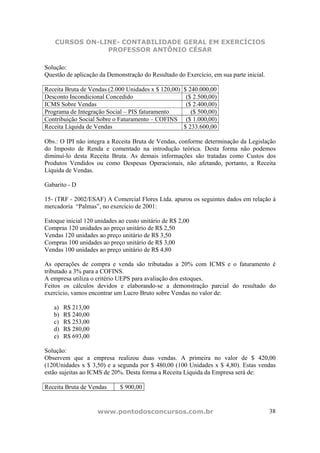 CURSOS ON-LINE- CONTABILIDADE GERAL EM EXERCÍCIOS
                PROFESSOR ANTÔNIO CÉSAR

Solução:
Questão de aplicação da Demonstração do Resultado do Exercício, em sua parte inicial.

Receita Bruta de Vendas (2.000 Unidades x $ 120,00)   $ 240.000,00
Desconto Incondicional Concedido                       ($ 2.500,00)
ICMS Sobre Vendas                                      ($ 2.400,00)
Programa de Integração Social – PIS faturamento          ($ 500,00)
Contribuição Social Sobre o Faturamento – COFINS       ($ 1.000,00)
Receita Líquida de Vendas                             $ 233.600,00

Obs.: O IPI não integra a Receita Bruta de Vendas, conforme determinação da Legislação
do Imposto de Renda e comentado na introdução teórica. Desta forma não podemos
diminuí-lo desta Receita Bruta. As demais informações são tratadas como Custos dos
Produtos Vendidos ou como Despesas Operacionais, não afetando, portanto, a Receita
Líquida de Vendas.

Gabarito - D

15- (TRF - 2002/ESAF) A Comercial Flores Ltda. apurou os seguintes dados em relação à
mercadoria “Palmas”, no exercício de 2001:

Estoque inicial 120 unidades ao custo unitário de R$ 2,00
Compras 120 unidades ao preço unitário de R$ 2,50
Vendas 120 unidades ao preço unitário de R$ 3,50
Compras 100 unidades ao preço unitário de R$ 3,00
Vendas 100 unidades ao preço unitário de R$ 4,80

As operações de compra e venda são tributadas a 20% com ICMS e o faturamento é
tributado a 3% para a COFINS.
A empresa utiliza o critério UEPS para avaliação dos estoques.
Feitos os cálculos devidos e elaborando-se a demonstração parcial do resultado do
exercício, vamos encontrar um Lucro Bruto sobre Vendas no valor de:

   a)   R$ 213,00
   b)   R$ 240,00
   c)   R$ 253,00
   d)   R$ 280,00
   e)   R$ 693,00

Solução:
Observem que a empresa realizou duas vendas. A primeira no valor de $ 420,00
(120Unidades x $ 3,50) e a segunda por $ 480,00 (100 Unidades x $ 4,80). Estas vendas
estão sujeitas ao ICMS de 20%. Desta forma a Receita Líquida da Empresa será de:

Receita Bruta de Vendas      $ 900,00


                    www.pontodosconcursos.com.br                                        38
 