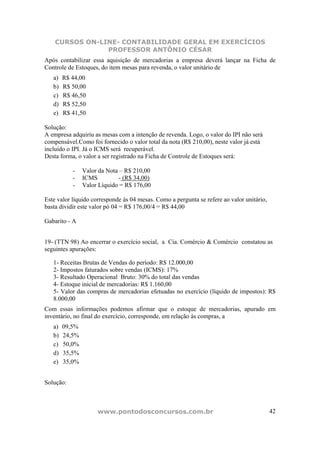 CURSOS ON-LINE- CONTABILIDADE GERAL EM EXERCÍCIOS
                PROFESSOR ANTÔNIO CÉSAR
Após contabilizar essa aquisição de mercadorias a empresa deverá lançar na Ficha de
Controle de Estoques, do item mesas para revenda, o valor unitário de
   a)   R$ 44,00
   b)   R$ 50,00
   c)   R$ 46,50
   d)   R$ 52,50
   e)   R$ 41,50

Solução:
A empresa adquiriu as mesas com a intenção de revenda. Logo, o valor do IPI não será
compensável.Como foi fornecido o valor total da nota (R$ 210,00), neste valor já está
incluído o IPI. Já o ICMS será recuperável.
Desta forma, o valor a ser registrado na Ficha de Controle de Estoques será:

           -    Valor da Nota – R$ 210,00
           -    ICMS          - (R$ 34,00)
           -    Valor Líquido = R$ 176,00

Este valor líquido corresponde às 04 mesas. Como a pergunta se refere ao valor unitário,
basta dividir este valor pó 04 = R$ 176,00/4 = R$ 44,00

Gabarito - A


19- (TTN 98) Ao encerrar o exercício social, a Cia. Comércio & Comércio constatou as
seguintes apurações:

   1- Receitas Brutas de Vendas do período: R$ 12.000,00
   2- Impostos faturados sobre vendas (ICMS): 17%
   3- Resultado Operacional Bruto: 30% do total das vendas
   4- Estoque inicial de mercadorias: R$ 1.160,00
   5- Valor das compras de mercadorias efetuadas no exercício (líquido de impostos): R$
   8.000,00
Com essas informações podemos afirmar que o estoque de mercadorias, apurado em
inventário, no final do exercício, corresponde, em relação às compras, a
   a)   09,5%
   b)   24,5%
   c)   50,0%
   d)   35,5%
   e)   35,0%


Solução:



                     www.pontodosconcursos.com.br                                          42
 