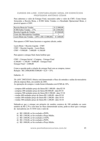 CURSOS ON-LINE- CONTABILIDADE GERAL EM EXERCÍCIOS
                PROFESSOR ANTÔNIO CÉSAR
Para sabermos o valor do Estoque Final, necessário saber o valor do CMV. Como foram
fornecidos a Receita Bruta, o ICMS Sobre Vendas e o Resultado Operacional Bruto, é
possível apurar o CMV.

Receita Bruta de Vendas                       $ 12.000,00
ICMS Sobre Vendas – 17%                      ($ 2.040,00)
Receita Líquida de Vendas                      $ 9.960,00
Custo das Mercadorias Vendidas                     ?
Lucro Bruto nas Vendas – (30% x R$ 12.000,00) $ 3.600,00

Para apurar o CMV basta fazermos o seguinte cálculo, então:

Lucro Bruto = Receita Líquida – CMV
CMV = Receita Líquida – Lucro Bruto
CMV = 9.960,00 – 3.600,00 = 6.360,00

Para apurar o estoque final, basta lembrar que:

CMV = Estoque Inicial + Compras – Estoque Final
6.360,00 = 1.160,00 + 8.000,00 – Estoque Final
Estoque Final = 2.800,00

Como a questão pede a relação do estoque final com as compras, temos:
Relação - R$ 2.800,00/R$ 8.000,00 = 0,35 = 35%

Gabarito - E

20- (AFC 2002ESAF) Abaixo está demonstrado o fluxo de entradas e saídas da mercadoria
alfa da empresa Beta, em outubro de 2001.
As operações de compra e venda foram tributadas com ICMS de 10%.

- compras 600 unidades preço de fatura R$ 1.800,00 - data 02/10
- compras 200 unidades preço de fatura R$ 800,00 - data 05/10
- compras 500 unidades preço de fatura R$ 2.500,00 - data 15/10
- vendas 400 unidades preço de fatura R$ 1.600,00 - data 03/10
- vendas 300 unidades preço de fatura R$ 1.500,00 - data 10/10
- vendas 300 unidades preço de fatura R$ 1.200,00 - data 16/10

Sabendo-se que o estoque em primeiro de outubro constava de 100 unidades ao custo
unitário de R$ 2,70 e com base no fluxo demonstrado acima, pode-se dizer que o estoque
de mercadorias em 31/10/01 terá o valor de

   a)   R$ 1.080,00, se for avaliado a PEPS.
   b)   R$ 1.388,00, se for avaliado a Preço Médio.
   c)   R$ 1.440,00, se for avaliado a UEPS.
   d)   R$ 1.530,00, se for avaliado a PEPS.
   e)   R$ 1.800,00, se for avaliado a Preço Médio.


                     www.pontodosconcursos.com.br                                  43
 
