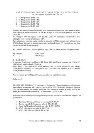 CURSOS ON-LINE- CONTABILIDADE GERAL EM EXERCÍCIOS
                PROFESSOR ANTÔNIO CÉSAR
   a)   25 de agosto foi de R$ 5,00.
   b)   25 de agosto foi de R$ 5,50.
   c)   15 de agosto foi de R$ 6,64.
   d)   15 de agosto foi de R$ 7,92.
   e)   15 de agosto foi de R$ 8,80.

Solução: Foram realizadas duas vendas, com o mesmo valor total em cada operação. Pelas
duas operações foram cobrados $ 5.280,00, ou seja, o valor de cada operação foi de R$
2.640,00.
As operações estavam sujeitas ao IPI de 10%. Como foi fornecido o valor total de cada
operação, neste valor já está incluído o IPI.
Para sabermos o valor da venda, sem levar em conta o IPI (necessário para calcularmos o
ICMS), basta fazermos o seguinte raciocínio, lembrando que o IPI é um tributo por fora,
ou seja, é cobrado destacadamente:

R$ 2.640,00 equivale a 110% da operação logo, 100% da operação vale X (regra de três):

R$ 2.640,00 --------------------110% Venda
X          --------------------100% Venda

X = R$ 2.400,00
O valor da Venda, sem considerar o IPI, foi de R$ 2.400,00 que somados aos 10% do IPI
(R$ 240,00), totalizará os R$ 2.640,00.
Desta forma, a operação do dia 15.08 terá um valor de venda unitário de R$ 8,00 (R$
2.400,00/300 unidades) e a operação do dia 25.08 um valor unitário de R$ 5,00 (R$
2.400,00/480 Unidades).

Não se esqueça que o IPI é por fora, ou seja, não está incluído no preço.

Gabarito - A


22- (AFC STN 2000ESAF) A empresa S A Comércius Tributs adquiriu no mês de maio
mercadorias no valor de R$ 3.500,00, com ICMS de 17%. Nesse mês a empresa manteve
30% das mercadorias em estoque e realizou 70% através de vendas ao preço total de R$
6.000,00, sendo metade tributada a 17% e metade a 13% de ICMS.

Baseados nestas informações conseguimos apurar que, no fim do referido mês, empresa em
questão terá:

   a)   Resultado Operacional Bruto no valor de R$ 5.100,00
   b)   Receita Líquida de Vendas no valor de R$ 5.405,00
   c)   Custo da Mercadoria Vendida no valor de R$ 3.067,00
   d)   ICMS a Recuperar no valor de R$ 595,00
   e)   ICMS a Recolher no valor de R$ 305,00




                     www.pontodosconcursos.com.br                                    45
 