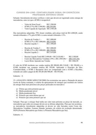 CURSOS ON-LINE- CONTABILIDADE GERAL EM EXERCÍCIOS
                PROFESSOR ANTÔNIO CÉSAR
Solução: Inicialmente devemos verificar o valor que deverá ser registrado como estoque de
mercadorias, uma vez que o ICMS é recuperável.

           -   Valor da Nota Fiscal –      R$ 3.500,00
           -   ICMS (17%x R$ 3.500,00) - (R$ 595,00)
           -   Valor Líquido de Aquisição –R$ 2.905,00

Das mercadorias adquiridas, 70% foram vendidas, pelo preço total de R$ 6.000,00, sendo
metade tributada a 17% pelo ICMS e a outra metade tributada a 13%.

           -   Receita de Vendas 1 –    R$ 3.000,00
           -   ICMS (17% x R$ 3.000,00) (R$ 510,00)
           -   Receita Líquida 1 -      R$ 2.490,00

           -   Receita de Vendas 2 –    R$ 3.000,00
           -   ICMS (13% x R$ 3.000,00) (R$ 390,00)
           -   Receita Líquida 2 -      R$ 2.610,00

           -   Receita Líquida Total (R$ 2.490,00 + R$ 2.610,00) =  R$ 5.100,00
           -   Custo das Mercadorias Vendidas (70% x R$ 2.905,00) = (R$ 2.033,50)
           -   Lucro Bruto Apurado nas Vendas                   =   R$ 3.066,50

O valor do ICMS incidente nas vendas totaliza R$ 900,00 (R$ 510,00 + R$ 390,00) e o
ICMS incidente nas compras totaliza R$ 595,00. Aplicando o Princípio da Não-
Cumulatividade, o ICMS a Recuperar deve ser compensado com o ICMS a Recolher,
restando um saldo a pagar de R$ 305,00 (R$ 900,00 – R$ 595,00).

Gabarito – E

23- (ANALISTA MERCADOCVM2000) Em economias nas quais a flutuação de preços
ocorra de forma constante, o critério de apreçamento de estoques que resultará em valores
de estoque final mais próximos dos preços praticados no mercado é:

   a)   Último que entra primeiro que sai
   b)   Média ponderada móvel
   c)   Média ponderada fixa
   d)   Primeiro que entra último que sai
   e)   Primeiro que entra primeiro que sai

Solução: Para que o estoque final tenha um valor mais próximo ao preço de mercado, as
mercadorias que estão em estoque devem ser as últimas adquiridas. Para que isto aconteça,
as mercadorias inicialmente adquiridas já devem ter sido baixadas como Custo das
Mercadorias Vendidas. Estamos falando, portanto, do critério de avaliação denominado
PEPS (Primeira Mercadoria que Entra é a Primeira Mercadoria que Sai).

Gabarito - E



                     www.pontodosconcursos.com.br                                      46
 