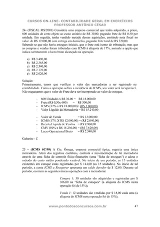 CURSOS ON-LINE- CONTABILIDADE GERAL EM EXERCÍCIOS
                PROFESSOR ANTÔNIO CÉSAR
24- (FISCAL MS2001) Considere uma empresa comercial que tenha adquirido, a prazo,
600 unidades de certo objeto ao custo unitário de R$ 30,00, pagando frete de R$ 0,50 por
unidade. Em seguida, tenha vendido metade dessas aquisições, emitindo nota fiscal no
valor de R$ 12.000,00 com entrega em domicílio, pagando frete total de R$ 320,00.
Sabendo-se que não havia estoques iniciais, que o frete está isento de tributação, mas que
as compras e vendas foram tributadas com ICMS à alíquota de 17%, assinale a opção que
indica corretamente o lucro bruto alcançado na operação.

   a)   R$ 3.490,00
   b)   R$ 2.365,00
   c)   R$ 2.340,00
   d)   R$ 2.170,00
   e)   R$ 2.020,00

Solução:
Primeiramente, temos que verificar o valor das mercadorias a ser registrado na
contabilidade. Como a operação sofreu a incidência do ICMS, seu valor será recuperável.
Não esqueçamos que o valor do Frete deve ser incorporado ao valor do estoque.

           -   600 Unidades x R$ 30,00 = R$ 18.000,00
           -   Frete (R$ 0,50x 600)   = R$ 300,00
           -   ICMS (17% x R$ 18.000,00)= (R$ 3.060,00)
           -   Valor Líquido da Mercadoria = R$ 15.240,00

           -   Valor de Venda            = R$ 12.000,00
           -   ICMS (17% X R$ 12.000,00) = (R$ 2.040,00)
           -   Receita Líquida de Vendas = R$ 9.960,00
           -   CMV (50% x R$ 15.240,00) = (R$ 7.620,00)
           -   Lucro Operacional Bruto   = R$ 2.340,00

Gabarito - C


25 – (ICMS SC/98) A Cia. Ômega, empresa comercial típica, negocia uma única
mercadoria. Além dos registros contábeis, controla a movimentação de tal mercadoria
através de uma ficha de controle físico-financeiro (uma "ficha de estoques") e adota o
método do custo médio ponderado variável. No início de um período, as 15 unidades
existentes em estoque estão registradas por $ 144,00 (as 15 unidades). No início de tal
período, a conta ICMS a Recuperar apresenta um saldo devedor de $ 12,00. Durante tal
período, ocorrem as seguintes únicas operações com a mercadoria:

                             Compra 1: 30 unidades são adquiridas e registradas por $
                             306,00 na "ficha de estoques" (a alíquota do ICMS nesta
                             operação foi de 15%);

                             Venda 1: 12 unidades são vendidas por $ 18,00 cada uma (a
                             alíquota do ICMS nesta operação foi de 15%);


                      www.pontodosconcursos.com.br                                     47
 
