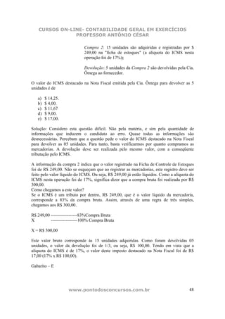 CURSOS ON-LINE- CONTABILIDADE GERAL EM EXERCÍCIOS
                PROFESSOR ANTÔNIO CÉSAR

                             Compra 2: 15 unidades são adquiridas e registradas por $
                             249,00 na "ficha de estoques" (a alíquota do ICMS nesta
                             operação foi de 17%);

                             Devolução: 5 unidades da Compra 2 são devolvidas pela Cia.
                             Ômega ao fornecedor.

O valor do ICMS destacado na Nota Fiscal emitida pela Cia. Ômega para devolver as 5
unidades é de

   a)   $ 14,25.
   b)   $ 4,00.
   c)   $ 11,67
   d)   $ 9,00.
   e)   $ 17,00.

Solução: Considero esta questão difícil. Não pela matéria, e sim pela quantidade de
informações que induzem o candidato ao erro. Quase todas as informações são
desnecessárias. Percebam que a questão pede o valor do ICMS destacado na Nota Fiscal
para devolver as 05 unidades. Para tanto, basta verificarmos por quanto compramos as
mercadorias. A devolução deve ser realizada pelo mesmo valor, com a conseqüente
tributação pelo ICMS.

A informação da compra 2 indica que o valor registrado na Ficha de Controle de Estoques
foi de R$ 249,00. Não se esqueçam que ao registrar as mercadorias, este registro deve ser
feito pelo valor líquido do ICMS. Ou seja, R$ 249,00 já estão líquidos. Como a alíquota do
ICMS nesta operação foi de 17%, significa dizer que a compra bruta foi realizada por R$
300,00.
Como chegamos a este valor?
Se o ICMS é um tributo por dentro, R$ 249,00, que é o valor líquido da mercadoria,
corresponde a 83% da compra bruta. Assim, através de uma regra de três simples,
chegamos aos R$ 300,00.

R$ 249,00 ------------------83%Compra Bruta
X         ------------------100% Compra Bruta

X = R$ 300,00

Este valor bruto corresponde às 15 unidades adquiridas. Como foram devolvidas 05
unidades, o valor da devolução foi de 1/3, ou seja, R$ 100,00. Tendo em vista que a
alíquota do ICMS é de 17%, o valor deste imposto destacado na Nota Fiscal foi de R$
17,00 (17% x R$ 100,00).

Gabarito – E




                    www.pontodosconcursos.com.br                                       48
 
