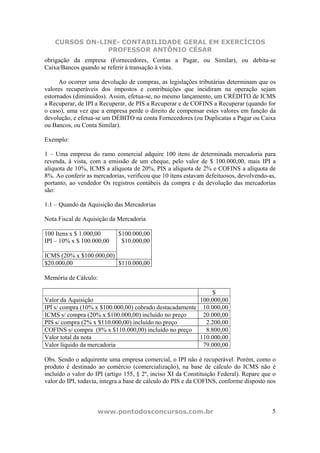 CURSOS ON-LINE- CONTABILIDADE GERAL EM EXERCÍCIOS
                PROFESSOR ANTÔNIO CÉSAR
obrigação da empresa (Fornecedores, Contas a Pagar, ou Similar), ou debita-se
Caixa/Bancos quando se referir à transação à vista.

      Ao ocorrer uma devolução de compras, as legislações tributárias determinam que os
valores recuperáveis dos impostos e contribuições que incidiram na operação sejam
estornados (diminuídos). Assim, efetua-se, no mesmo lançamento, um CRÉDITO de ICMS
a Recuperar, de IPI a Recuperar, de PIS a Recuperar e de COFINS a Recuperar (quando for
o caso), uma vez que a empresa perde o direito de compensar estes valores em função da
devolução, e efetua-se um DÉBITO na conta Fornecedores (ou Duplicatas a Pagar ou Caixa
ou Bancos, ou Conta Similar).

Exemplo:

1 – Uma empresa do ramo comercial adquire 100 itens de determinada mercadoria para
revenda, à vista, com a emissão de um cheque, pelo valor de $ 100.000,00, mais IPI a
alíquota de 10%, ICMS a alíquota de 20%, PIS a alíquota de 2% e COFINS a alíquota de
8%. Ao conferir as mercadorias, verificou que 10 itens estavam defeituosos, devolvendo-as,
portanto, ao vendedor Os registros contábeis da compra e da devolução das mercadorias
são:

1.1 – Quando da Aquisição das Mercadorias

Nota Fiscal de Aquisição da Mercadoria

100 Itens x $ 1.000,00       $100.000,00
IPI – 10% x $ 100.000,00      $10.000,00

ICMS (20% x $100.000,00)
$20.000,00               $110.000,00

Memória de Cálculo:

                                                              $
Valor da Aquisição                                       100.000,00
IPI s/ compra (10% x $100.000,00) cobrado destacadamente 10.000,00
ICMS s/ compra (20% x $100.000,00) incluído no preço      20.000,00
PIS s/ compra (2% x $110.000,00) incluído no preço         2.200,00
COFINS s/ compra (8% x $110.000,00) incluído no preço      8.800,00
Valor total da nota                                      110.000,00
Valor líquido da mercadoria                               79.000,00

Obs. Sendo o adquirente uma empresa comercial, o IPI não é recuperável. Porém, como o
produto é destinado ao comércio (comercialização), na base de cálculo do ICMS não é
incluído o valor do IPI (artigo 155, § 2º, inciso XI da Constituição Federal). Repare que o
valor do IPI, todavia, integra a base de cálculo do PIS e da COFINS, conforme disposto nos



                    www.pontodosconcursos.com.br                                         5
 