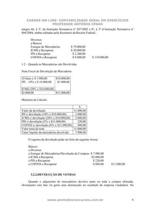 CURSOS ON-LINE- CONTABILIDADE GERAL EM EXERCÍCIOS
               PROFESSOR ANTÔNIO CÉSAR
artigos 66, § 3º, da Instrução Normativa nº 247/2002 e 8º, § 3º d Instrução Normativa nº
404/2004, ambas editadas pela Secretaria da Receita Federal..

       Diversos
       a Bancos
       Estoque de Mercadorias           $ 79.000,00
       ICMS a Recuperar                 $ 20.000,00
       PIS a Recuperar                   $ 2.200,00
       COFINS a Recuperar                $ 8.800,00      $ 110.000,00

1.2 – Quando as Mercadorias são Devolvidas

Nota Fiscal de Devolução da Mercadoria

10 Itens x $ 1.000,00      $10.000,00
IPI – 10% x $ 10.000,00     $1.000,00

ICMS (20% x $10.000,00)
$2.000,00               $11.000,00

Memória de Cálculo:

                                          $
Valor da devolução                    11.000,00
IPI s/ devolução (10% x $10.000,00)    1.000,00
ICMS s/ devolução (20% x $10.000,00)   2.000,00
PIS s/ devolução (2% x $11.000,00)       220,00
COFINS s/ devolução (8% x $11.000,00)    880,00
Valor total da nota                   11.000,00
Valor líquido da mercadoria devolvida  7.900,00

     O registro da devolução pode ser feito da seguinte forma:

     Bancos
     a Diversos
     a Estoque de Mercadorias/Devolução de Compras $ 7.900,00
     a ICMS a Recuperar                            $2.000,00
     a PIS a Recuperar                               $ 220,00
     a COFINS a Recuperar                            $ 880,00           $11.000,00


       3.2.2.DEVOLUÇÃO DE VENDAS

     Quando o adquirente de mercadorias devolve parte ou toda a compra efetuada,
obviamente este fato irá gerar uma diminuição no resultado da empresa vendedora. Na



                    www.pontodosconcursos.com.br                                      6
 