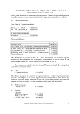 CURSOS ON-LINE- CONTABILIDADE GERAL EM EXERCÍCIOS
                 PROFESSOR ANTÔNIO CÉSAR
prática o que aconteceu foi que a empresa vendeu menos. Para um correto entendimento da
operação, usando o mesmo exemplo do item 3.2.1., registrarei as operações no vendedor.

1.1 – Venda da Mercadoria

Nota Fiscal da Venda da Mercadoria

100 Itens x $ 1.000,00      $100.000,00
IPI – 10% x $ 100.000,00     $10.000,00

ICMS (20% x $100.000,00)
$20.000,00               $110.000,00

Memória de Cálculo:

                                                             $
Valor da venda                                           100.000,00
IPI s/ venda (10%x $100.000,00) – cobrado destacadamente 10.000,00
ICMS s/ venda (20% x $ 100.000,00) – incluído no preço    20.000,00
PIS s/ venda (2% x $ 100.000,00) – incluído no preço       2.000,00
COFINS s/ venda (8% v $ 100.000,00) – incluído no preço    8.000,00
Valor total da nota                                      110.000,00

Obs.: Repare que os valores do PIS e da COFINS no vendedor são diferentes daqueles
reconhecidos pelo comprador. Para o vendedor, o IPI nunca entra na base de cálculo do PIS
e da COFINS. Apenas para lembrar, este item foi comentado na aula @.

      Como a empresa vendedora é contribuinte do IPI, a contabilização da venda poderia
ser realizada da seguinte forma:

a)   Caixa
     a Faturamento Bruto             $ 110.000,00

Obs.: Repare que apesar do adquirente ter pago com cheque, o vendedor registra a operação
na conta Caixa. Depois, se for o caso, deposita no Banco, registrando na conta Bancos. Eu
escrevi se for o caso porque a Legislação da CPMF, por exemplo, permite que ocorra um
endosso em preto no cheque, e ele seja repassado sem que tenha sido depositado.

b)   IPI Sobre Vendas
     a IPI a Recolher                 $ 10.000,00

c)   Diversos
     a Diversos
     ICMS Sobre Vendas                $ 20.000,00
     PIS Sobre Vendas                   $2.000,00
     COFINS Sobre Vendas               $ 8.000,00


                    www.pontodosconcursos.com.br                                       7
 