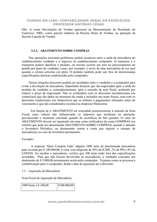 CURSOS ON-LINE- CONTABILIDADE GERAL EM EXERCÍCIOS
                PROFESSOR ANTÔNIO CÉSAR
Obs. A conta Devoluções de Vendas aparecerá na Demonstração do Resultado do
Exercício– DRE- como parcela redutora da Receita Bruta de Vendas, na apuração da
Receita Líquida de Vendas.



       3.2.3. ABATIMENTO SOBRE COMPRAS

      Nas operações mercantis problemas podem acontecer entre a saída da mercadoria do
estabelecimento vendedor e o ingresso no estabelecimento comprador. O manuseio e o
transporte podem danificar o produto, ou mesmo ocorrer um erro no processamento do
pedido por parte do vendedor, como, por exemplo, o envio de uma mercadoria de cor azul
quando o cliente solicitou cor preta. O produto também pode sair fora de determinadas
especificações técnicas estabelecidas pelo comprador.

      Nestas situações descontos podem ser acordados entre o vendedor e o comprador para
evitar a devolução da mercadoria. Importante destacar que são negociados após a saída do
produto do vendedor e, conseqüentemente, após a emissão da nota fiscal, acabando por
reduzir o preço de negociação. Não se confundem com os descontos incondicionais (ou
comerciais) que são dados no momento da venda e incluídos nas notas fiscais, nem com os
descontos condicionais (ou financeiros) que se referem a pagamentos efetuados antes do
vencimento e que são considerados receitas (ou despesas) financeiras.

       Em função de o ABATIMENTO ser concedido posteriormente à emissão da Nota
Fiscal, estes valores não influenciarão os impostos que incidiram na operação,
prevalecendo o montante calculado quando da ocorrência do fato gerador. O valor do
ABATIMENTO deverá ser registrado em uma conta retificadora da conta COMPRAS (ou
similar) que pode ser denominada ABATIMENTO SOBRE COMPRAS, quando é adotado
o Inventário Periódico, ou diretamente contra a conta que registre o estoque de
mercadorias, no caso de inventário permanente.

Exemplo:

       A empresa “Quer Comprar Ltda” adquire 1000 itens de determinada mercadoria
para revenda por $ 100.000,00, à vista, com alíquotas de 20% de ICMS, 2% de PIS e 8% da
COFINS. Ao receber a mercadoria, verifica que 100 itens estão fora das especificações
acordadas. Para que não fossem devolvidas as mercadorias, o vendedor concedeu um
abatimento de $ 5.000,00 prontamente aceito pelo comprador. Vejamos como se processa a
contabilização para o comprador, desde a data de aquisição até o desconto

1.1 – Aquisição da Mercadoria

Nota Fiscal de Aquisição da Mercadoria

1000 Itens x $ 100,00       $100.000,00




                    www.pontodosconcursos.com.br                                      9
 