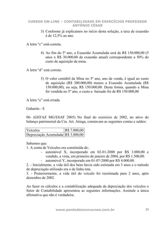CURSOS ON-LINE – CONTABILIDADE EM EXERCÍCIOS PROFESSOR
                     ANTÔNIO CÉSAR
          3) Conforme já explicamos no início desta solução, a taxa de exaustão
             é de 12,5% ao ano.

A letra “c” está correta.

          4) Ao fim do 5º ano, a Exaustão Acumulada será de R$ 150.000,00 (5
             anos x R$ 30.000,00 da exaustão anual) correspondente a 50% do
             custo de aquisição da mina.

A letra “d” está correta.

          5) O valor contábil da Mina no 5º ano, ano da venda, é igual ao custo
             de aquisição (R$ 300.000,00) menos a Exaustão Acumulada (R$
             150.000,00), ou seja, R$ 150.000,00. Desta forma, quando a Mina
             foi vendida no 5º ano, o custo a baixado foi de R$ 150.000,00

A letra “e” está errada.

Gabarito - E

06- (GEFAZ MG/ESAF 2005) No final do exercício de 2002, no ativo do
balanço patrimonial da Cia. Art. Atinga, constavam as seguintes contas e saldos:

Veículos              R$ 7.000,00
Depreciação Acumulada R$ 3.800,00

Sabemos que:
1. A conta de Veículos era constituída de:.
           - automóvel X, incorporado em 02-01-2000 por R$ 3.000,00 e
             vendido, a vista, em primeiro de janeiro de 2004, por R$ 1.500,00.
           - automóvel Y, incorporado em 01-07-2000 por R$ 4.000,00.
2. - Inicialmente, a vida útil dos bens havia sido estimada em 5 anos e o método
de depreciação utilizado era o de linha reta.
3. - Posteriormente, a vida útil do veículo foi reestimada para 2 anos, após
dezembro de 2002.

Ao fazer os cálculos e a contabilização adequada da depreciação dos veículos o
Setor de Contabilidade apresentou as seguintes informações. Assinale a única
afirmativa que não é verdadeira.


                    www.pontodosconcursos.com.br                             13
 