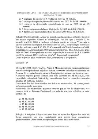 CURSOS ON-LINE – CONTABILIDADE EM EXERCÍCIOS PROFESSOR
                     ANTÔNIO CÉSAR
   a) A alienação do automóvel X rendeu um lucro de R$ 900,00.
   b) O encargo de depreciação contabilizado no ano 2000 foi de R$ 1.000,00.
   c) O encargo de depreciação contabilizado no ano de 2003 foi de R$
      1.600,00.
   d) A depreciação acumulada em 30 de junho de 2003 foi de R$ 3.500,00.
   e) A depreciação acumulada no final do ano de 2003 foi de R$ 5.400,00.

Solução: Prestem atenção. Apesar do tamanho desta questão, a solução é possível
em poucos segundos. Olhem as informações. Foi dito que o veículo X foi
vendido em 01.01.2004, e nenhuma referência quanto ao veículo Y, ou seja, o
veículo continua na empresa. No final do ano de 2002, a depreciação acumulada
dos dois veículos era de R$ 3.800,00. Como o veículo X só foi vendido em 2004,
a Depreciação Acumulada em 2003 tem que ser maior que R$ 3.800,00, que era o
valor de 2002. Como podemos ter uma depreciação acumulada de R$ 3.500,00
em 30 de junho de 2003, conforme letra “d”? Impossível, concordam?
Como a questão pede a afirmativa falsa, esta opção (“d”) é gabarito.

Gabarito – D

07- (AFRF 2002-1/ESAF) A Cia. Poços & Minas possui uma máquina própria de
sua atividade operacional, adquirida por R$ 30.000,00, com vida útil estimada em
5 anos e depreciação baseada na soma dos dígitos dos anos em quotas crescentes.
A mesma empresa possui também uma mina custeada em R$ 60.000,00, com
capacidade estimada de 200 mil kg, exaurida com base no ritmo de exploração
anual de 25 mil kg de minério.
O usufruto dos dois itens citados teve início na mesma data. As contas jamais
sofreram correção monetária.
Analisando tais informações, podemos concluir que, ao fim do terceiro ano, essa
empresa terá no Balanço Patrimonial, em relação aos bens referidos, o valor
contábil de:

   a)   R$ 34.500,00
   b)   R$ 40.500,00
   c)   R$ 49.500,00
   d)   R$ 55.500,00
   e)   R$ 57.500,00

Solução: A máquina é depreciada com base na soma dos dígitos dos anos, de
forma crescente, ou seja, inicialmente uma menor taxa, aumentando
gradativamente. Desta forma, as depreciações anuais deste ativo serão:

                   www.pontodosconcursos.com.br                              14
 