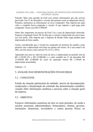 CURSOS ON-LINE – CONTABILIDADE EM EXERCÍCIOS PROFESSOR
                     ANTÔNIO CÉSAR
Solução: Mais uma questão da Esaf com muitas informações que não servem
para nada. Em 31 de dezembro o veículo não pertence mais ao adquirente inicial.
Portanto, analisemos as informações no novo comprador. Não importa por qual
valor o vendedor havia comprado o veículo. O que importa é qual pago pelo
comprador. Nesse caso R$ 23.000,00.

Outro fato importante em provas da Esaf. Use a taxa de depreciação fornecida.
Esqueça a legislação fiscal. SE foi dito que o veículo é depreciado em cinco anos,
use esse prazo. Não importa que o Imposto de Renda tenha regra própria para
depreciação de bens usados.

Assim, considerando que o veículo foi comprado em primeiro de outubro, neste
primeiro ano a depreciação será feita em apenas três meses. Se a taxa anual é de
20%, em três meses a taxa será de 5% (3/12 x 20%).

Aplicando esta taxa ao valor de custo do ativo, a depreciação no período será de
R$ 1.150,00 (5% x R$ 23.000,00) e o valor contábil em 31 de dezembro R$
21.850,00 (R$ 23.000,00 do custo de aquisição menos R$ 1.150,00 da
depreciação acumulada).

Gabarito – E

5. ANÁLISE DAS DEMONSTRAÇÕES FINANCEIRAS

5.1 – CONCEITOS

Estudo da situação patrimonial da entidade, através da decomposição,
composição e interpretação do conteúdo das demonstrações contábeis,
visando obter informações analíticas e precisas sobre a situação geral
da empresa.

5.2 – OBJETIVO

Fornecer informações numéricas de dois ou mais períodos, de modo a
auxiliar acionistas, administradores, fornecedores, clientes, governo,
instituições financeiras, investidores e outras pessoas físicas ou



                   www.pontodosconcursos.com.br                                16
 