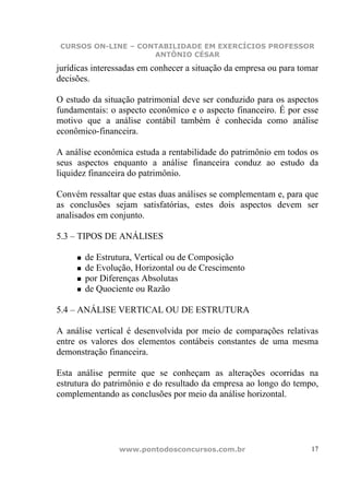 CURSOS ON-LINE – CONTABILIDADE EM EXERCÍCIOS PROFESSOR
                     ANTÔNIO CÉSAR

jurídicas interessadas em conhecer a situação da empresa ou para tomar
decisões.

O estudo da situação patrimonial deve ser conduzido para os aspectos
fundamentais: o aspecto econômico e o aspecto financeiro. É por esse
motivo que a análise contábil também é conhecida como análise
econômico-financeira.

A análise econômica estuda a rentabilidade do patrimônio em todos os
seus aspectos enquanto a análise financeira conduz ao estudo da
liquidez financeira do patrimônio.

Convém ressaltar que estas duas análises se complementam e, para que
as conclusões sejam satisfatórias, estes dois aspectos devem ser
analisados em conjunto.

5.3 – TIPOS DE ANÁLISES

       de Estrutura, Vertical ou de Composição
       de Evolução, Horizontal ou de Crescimento
       por Diferenças Absolutas
       de Quociente ou Razão

5.4 – ANÁLISE VERTICAL OU DE ESTRUTURA

A análise vertical é desenvolvida por meio de comparações relativas
entre os valores dos elementos contábeis constantes de uma mesma
demonstração financeira.

Esta análise permite que se conheçam as alterações ocorridas na
estrutura do patrimônio e do resultado da empresa ao longo do tempo,
complementando as conclusões por meio da análise horizontal.




                www.pontodosconcursos.com.br                        17
 