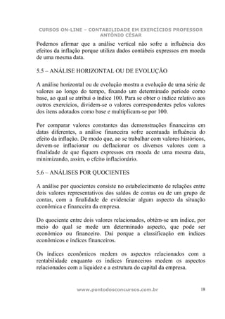 CURSOS ON-LINE – CONTABILIDADE EM EXERCÍCIOS PROFESSOR
                     ANTÔNIO CÉSAR

Podemos afirmar que a análise vertical não sofre a influência dos
efeitos da inflação porque utiliza dados contábeis expressos em moeda
de uma mesma data.

5.5 – ANÁLISE HORIZONTAL OU DE EVOLUÇÃO

A análise horizontal ou de evolução mostra a evolução de uma série de
valores ao longo do tempo, fixando um determinado período como
base, ao qual se atribui o índice 100. Para se obter o índice relativo aos
outros exercícios, dividem-se o valores correspondentes pelos valores
dos itens adotados como base e multiplicam-se por 100.

Por comparar valores constantes das demonstrações financeiras em
datas diferentes, a análise financeira sofre acentuada influência do
efeito da inflação. De modo que, ao se trabalhar com valores históricos,
devem-se inflacionar ou deflacionar os diversos valores com a
finalidade de que fiquem expressos em moeda de uma mesma data,
minimizando, assim, o efeito inflacionário.

5.6 – ANÁLISES POR QUOCIENTES

A análise por quocientes consiste no estabelecimento de relações entre
dois valores representativos dos saldos de contas ou de um grupo de
contas, com a finalidade de evidenciar algum aspecto da situação
econômica e financeira da empresa.

Do quociente entre dois valores relacionados, obtém-se um índice, por
meio do qual se mede um determinado aspecto, que pode ser
econômico ou financeiro. Daí porque a classificação em índices
econômicos e índices financeiros.

Os índices econômicos medem os aspectos relacionados com a
rentabilidade enquanto os índices financeiros medem os aspectos
relacionados com a liquidez e a estrutura do capital da empresa.


                 www.pontodosconcursos.com.br                           18
 