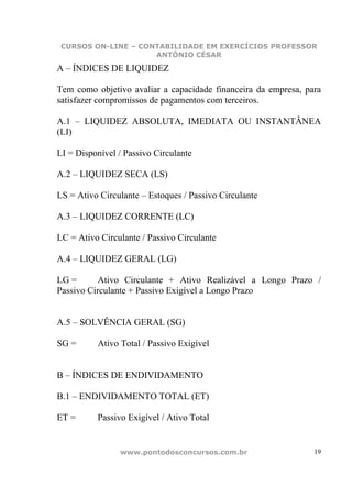 CURSOS ON-LINE – CONTABILIDADE EM EXERCÍCIOS PROFESSOR
                     ANTÔNIO CÉSAR

A – ÍNDICES DE LIQUIDEZ

Tem como objetivo avaliar a capacidade financeira da empresa, para
satisfazer compromissos de pagamentos com terceiros.

A.1 – LIQUIDEZ ABSOLUTA, IMEDIATA OU INSTANTÂNEA
(LI)

LI = Disponível / Passivo Circulante

A.2 – LIQUIDEZ SECA (LS)

LS = Ativo Circulante – Estoques / Passivo Circulante

A.3 – LIQUIDEZ CORRENTE (LC)

LC = Ativo Circulante / Passivo Circulante

A.4 – LIQUIDEZ GERAL (LG)

LG =       Ativo Circulante + Ativo Realizável a Longo Prazo /
Passivo Circulante + Passivo Exigível a Longo Prazo


A.5 – SOLVÊNCIA GERAL (SG)

SG =      Ativo Total / Passivo Exigível


B – ÍNDICES DE ENDIVIDAMENTO

B.1 – ENDIVIDAMENTO TOTAL (ET)

ET =      Passivo Exigível / Ativo Total


                www.pontodosconcursos.com.br                    19
 