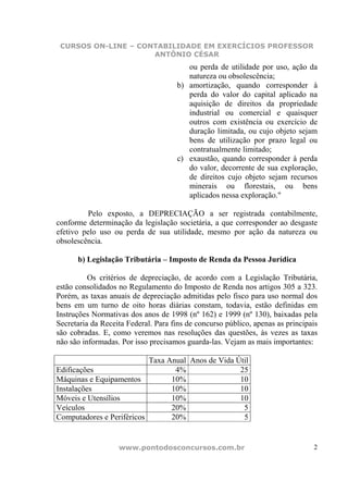 CURSOS ON-LINE – CONTABILIDADE EM EXERCÍCIOS PROFESSOR
                     ANTÔNIO CÉSAR
                                        ou perda de utilidade por uso, ação da
                                        natureza ou obsolescência;
                                     b) amortização, quando corresponder à
                                        perda do valor do capital aplicado na
                                        aquisição de direitos da propriedade
                                        industrial ou comercial e quaisquer
                                        outros com existência ou exercício de
                                        duração limitada, ou cujo objeto sejam
                                        bens de utilização por prazo legal ou
                                        contratualmente limitado;
                                     c) exaustão, quando corresponder à perda
                                        do valor, decorrente de sua exploração,
                                        de direitos cujo objeto sejam recursos
                                        minerais ou florestais, ou bens
                                        aplicados nessa exploração."

          Pelo exposto, a DEPRECIAÇÃO a ser registrada contabilmente,
conforme determinação da legislação societária, a que corresponder ao desgaste
efetivo pelo uso ou perda de sua utilidade, mesmo por ação da natureza ou
obsolescência.

      b) Legislação Tributária – Imposto de Renda da Pessoa Jurídica

          Os critérios de depreciação, de acordo com a Legislação Tributária,
estão consolidados no Regulamento do Imposto de Renda nos artigos 305 a 323.
Porém, as taxas anuais de depreciação admitidas pelo fisco para uso normal dos
bens em um turno de oito horas diárias constam, todavia, estão definidas em
Instruções Normativas dos anos de 1998 (nº 162) e 1999 (nº 130), baixadas pela
Secretaria da Receita Federal. Para fins de concurso público, apenas as principais
são cobradas. E, como veremos nas resoluções das questões, às vezes as taxas
não são informadas. Por isso precisamos guarda-las. Vejam as mais importantes:

                           Taxa Anual Anos de Vida Útil
Edificações                       4%                25
Máquinas e Equipamentos          10%                10
Instalações                      10%                10
Móveis e Utensílios              10%                10
Veículos                         20%                 5
Computadores e Periféricos       20%                 5


                   www.pontodosconcursos.com.br                                 2
 