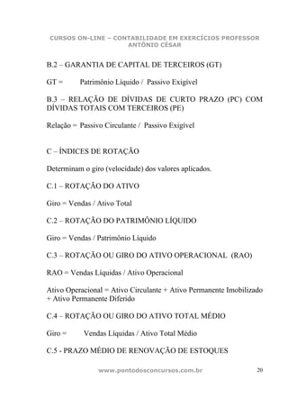 CURSOS ON-LINE – CONTABILIDADE EM EXERCÍCIOS PROFESSOR
                     ANTÔNIO CÉSAR


B.2 – GARANTIA DE CAPITAL DE TERCEIROS (GT)

GT =      Patrimônio Líquido / Passivo Exigível

B.3 – RELAÇÃO DE DÍVIDAS DE CURTO PRAZO (PC) COM
DÍVIDAS TOTAIS COM TERCEIROS (PE)

Relação = Passivo Circulante / Passivo Exigível


C – ÍNDICES DE ROTAÇÃO

Determinam o giro (velocidade) dos valores aplicados.

C.1 – ROTAÇÃO DO ATIVO

Giro = Vendas / Ativo Total

C.2 – ROTAÇÃO DO PATRIMÔNIO LÍQUIDO

Giro = Vendas / Patrimônio Líquido

C.3 – ROTAÇÃO OU GIRO DO ATIVO OPERACIONAL (RAO)

RAO = Vendas Líquidas / Ativo Operacional

Ativo Operacional = Ativo Circulante + Ativo Permanente Imobilizado
+ Ativo Permanente Diferido

C.4 – ROTAÇÃO OU GIRO DO ATIVO TOTAL MÉDIO

Giro =     Vendas Líquidas / Ativo Total Médio

C.5 - PRAZO MÉDIO DE RENOVAÇÃO DE ESTOQUES

                www.pontodosconcursos.com.br                     20
 