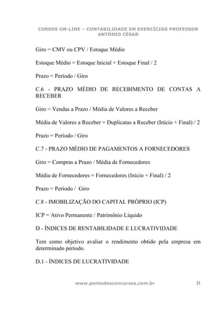 CURSOS ON-LINE – CONTABILIDADE EM EXERCÍCIOS PROFESSOR
                     ANTÔNIO CÉSAR


Giro = CMV ou CPV / Estoque Médio

Estoque Médio = Estoque Inicial + Estoque Final / 2

Prazo = Período / Giro

C.6 - PRAZO MÉDIO DE RECEBIMENTO DE CONTAS A
RECEBER

Giro = Vendas a Prazo / Média de Valores a Receber

Média de Valores a Receber = Duplicatas a Receber (Início + Final) / 2

Prazo = Período / Giro

C.7 - PRAZO MÉDIO DE PAGAMENTOS A FORNECEDORES

Giro = Compras a Prazo / Média de Fornecedores

Média de Fornecedores = Fornecedores (Início + Final) / 2

Prazo = Período / Giro

C.8 - IMOBILIZAÇÃO DO CAPITAL PRÓPRIO (ICP)

ICP = Ativo Permanente / Patrimônio Líquido

D - ÍNDICES DE RENTABILIDADE E LUCRATIVIDADE

Tem como objetivo avaliar o rendimento obtido pela empresa em
determinado período.

D.1 - ÍNDICES DE LUCRATIVIDADE


                www.pontodosconcursos.com.br                        21
 