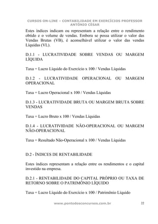 CURSOS ON-LINE – CONTABILIDADE EM EXERCÍCIOS PROFESSOR
                    ANTÔNIO CÉSAR

Estes índices indicam ou representam a relação entre o rendimento
obtido e o volume de vendas. Embora se possa utilizar o valor das
Vendas Brutas (VB), é aconselhável utilizar o valor das vendas
Líquidas (VL).

D.1.1 - LUCRATIVIDADE SOBRE VENDAS OU MARGEM
LÍQUIDA

Taxa = Lucro Líquido do Exercício x 100 / Vendas Líquidas

D.1.2 - LUCRATIVIDADE OPERACIONAL OU MARGEM
OPERACIONAL

Taxa = Lucro Operacional x 100 / Vendas Líquidas

D.1.3 - LUCRATIVIDADE BRUTA OU MARGEM BRUTA SOBRE
VENDAS

Taxa = Lucro Bruto x 100 / Vendas Líquidas

D.1.4 - LUCRATIVIDADE NÃO-OPERACIONAL OU MARGEM
NÃO-OPERACIONAL

Taxa = Resultado Não-Operacional x 100 / Vendas Líquidas


D.2 - ÍNDICES DE RENTABILIDADE

Estes índices representam a relação entre os rendimentos e o capital
investido na empresa.

D.2.1 - RENTABILIDADE DO CAPITAL PRÓPRIO OU TAXA DE
RETORNO SOBRE O PATRIMÔNIO LÍQUIDO

Taxa = Lucro Líquido do Exercício x 100 / Patrimônio Líquido

                www.pontodosconcursos.com.br                      22
 
