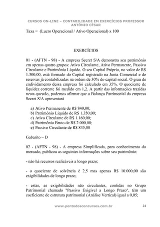 CURSOS ON-LINE – CONTABILIDADE EM EXERCÍCIOS PROFESSOR
                     ANTÔNIO CÉSAR

Taxa = (Lucro Operacional / Ativo Operacional) x 100



                            EXERCÍCIOS

01 - (AFTN - 98) - A empresa Secret S/A demonstra seu patrimônio
em apenas quatro grupos: Ativo Circulante, Ativo Permanente, Passivo
Circulante e Patrimônio Líquido. O seu Capital Próprio, no valor de R$
1.300,00, está formado do Capital registrado na Junta Comercial e de
reservas já contabilizadas na ordem de 30% do capital social. O grau de
endividamento dessa empresa foi calculado em 35%. O quociente de
liquidez corrente foi medido em 1,2. A partir das informações trazidas
nesta questão, podemos afirmar que o Balanço Patrimonial da empresa
Secret S/A apresentará

  a) Ativo Permanente de R$ 840,00;
  b) Patrimônio Líquido de R$ 1.350,00;
  c) Ativo Circulante de R$ 1.160,00;
  d) Patrimônio Bruto de R$ 2.000,00;
  e) Passivo Circulante de R$ 845,00

Gabarito – D

02 - (AFTN - 98) - A empresa Simplificada, para conhecimento do
mercado, publicou as seguintes informações sobre seu patrimônio:

- não há recursos realizáveis a longo prazo;

- o quociente de solvência é 2,5 mas apenas R$ 10.000,00 são
exigibilidades de longo prazo;

- estas, as exigibilidades não circulantes, contidas no Grupo
Patrimonial chamado "Passivo Exigível a Longo Prazo", têm um
coeficiente de estrutura patrimonial (Análise Vertical) igual a 0,05;

                 www.pontodosconcursos.com.br                        24
 