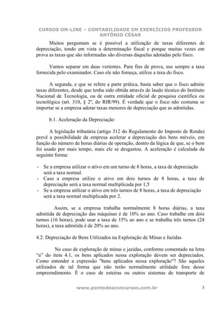 CURSOS ON-LINE – CONTABILIDADE EM EXERCÍCIOS PROFESSOR
                     ANTÔNIO CÉSAR
      Muitos perguntam se é possível a utilização de taxas diferentes de
depreciação, tendo em vista a determinação fiscal e porque muitas vezes em
prova as taxas que são informadas são diversas daquelas adotadas pelo fisco.

      Vamos separar em duas vertentes. Para fins de prova, use sempre a taxa
fornecida pelo examinador. Caso ele não forneça, utilize a taxa do fisco.

      A segunda, e que se refere a parte prática, basta saber que o fisco admite
taxas diferentes, desde que tenha sido obtida através de laudo técnico do Instituto
Nacional de Tecnologia, ou de outra entidade oficial de pesquisa científica ou
tecnológica (art. 310, § 2º, do RIR/99). É verdade que o fisco não costuma se
importar se a empresa adotar taxas menores de depreciação que as admitidas.

      b.1. Aceleração da Depreciação

      A legislação tributária (artigo 312 do Regulamento do Imposto de Renda)
prevê a possibilidade da empresa acelerar a depreciação dos bens móveis, em
função do número de horas diárias de operação, dentro da lógica de que, se o bem
foi usado por mais tempo, mais ele se desgastou. A aceleração é calculada da
seguinte forma:

- Se a empresa utilizar o ativo em um turno de 8 horas, a taxa de depreciação
  será a taxa normal.
- Caso a empresa utilize o ativo em dois turnos de 8 horas, a taxa de
  depreciação será a taxa normal multiplicada por 1,5
- Se a empresa utilizar o ativo em três turnos de 8 horas, a taxa de depreciação
  será a taxa normal multiplicada por 2.

         Assim, se a empresa trabalha normalmente 8 horas diárias, a taxa
admitida de depreciação das máquinas é de 10% ao ano. Caso trabalhe em dois
turnos (16 horas), pode usar a taxa de 15% ao ano e se trabalha três turnos (24
horas), a taxa admitida é de 20% ao ano.

4.2. Depreciação de Bens Utilizados na Exploração de Minas e Jazidas

         No caso de exploração de minas e jazidas, conforme comentado na letra
“a” do item 4.1, os bens aplicados nessa exploração devem ser depreciados.
Como entender a expressão "bens aplicados nessa exploração"? São aqueles
utilizados de tal forma que não terão normalmente utilidade fora desse
empreendimento. É o caso de esteiras ou outros sistemas de transporte de

                   www.pontodosconcursos.com.br                                  3
 