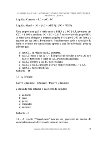 CURSOS ON-LINE – CONTABILIDADE EM EXERCÍCIOS PROFESSOR
                     ANTÔNIO CÉSAR

Liquidez Corrente = LC = AC / PC

Liquidez Geral = LG = (AC + ARLP) / (PC + PELP)

Uma empresa na qual a razão entre o PELP e o PC é 0,5, apresenta um
CCL = $ 500 e, também, LC = LG = 2,0. Ë nulo o valor do grupo REF.
A partir desta situação, a empresa adquire à vista por $ 300 um item e o
registra em seu Ativo Permanente. Imediatamente após a aquisição do
item (e levando em consideração apenas o que foi informado) pode-se
afirmar que:

  a) seu CCL se reduz e sua LC aumenta.
  b) sua LC passa a ser de 1,4. É impossível calcular a nova LG pois
     não foi fornecido o valor do ARLP antes da aquisição.
  c) sua LC diminui e sua LG não se aliena.
  d) sua LC e sua LG passam a ser de, respectivamente, 1,4 e 1,6.
  e) seu CCL não se modifica.
Gabarito – D

13 - A fórmula:

(Ativo Circulante - Estoques) / Passivo Circulante

é utilizada para calcular o quociente de liquidez:

  a) comum;
  b) seca;
  c) geral;
  d) imediata;
  e) corrente.

Gabarito - B

14 - A relação “Preço/Lucro” nos dá um quociente de análise do
comportamento de determinada ação no mercado.

                  www.pontodosconcursos.com.br                        30
 
