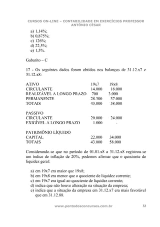 CURSOS ON-LINE – CONTABILIDADE EM EXERCÍCIOS PROFESSOR
                    ANTÔNIO CÉSAR

  a) 1,14%;
  b) 0,875%;
  c) 126%;
  d) 22,5%;
  e) 1,5%.

Gabarito – C

17 - Os seguintes dados foram obtidos nos balanços de 31.12.x7 e
31.12.x8:

ATIVO                               19x7      19x8
CIRCULANTE                          14.000     18.000
REALIZÁVEL A LONGO PRAZO             700      3.000
PERMANENTE                          28.300     37.000
TOTAIS                              43.000     58.000

PASSIVO
CIRCULANTE                          20.000     24.000
EXIGÍVEL A LONGO PRAZO               1.000        -

PATRIMÔNIO LÍQUIDO
CAPITAL                             22.000     34.000
TOTAIS                              43.000     58.000

Considerando-se que no período de 01.01.x8 a 31.12.x8 registrou-se
um índice de inflação de 20%, podemos afirmar que o quociente de
liquidez geral:

  a) em 19x7 era maior que 19x8;
  b) em 19x8 era menor que o quociente de liquidez corrente;
  c) em 19x7 era igual ao quociente de liquidez corrente;
  d) indica que não houve alteração na situação da empresa;
  e) indica que a situação da empresa em 31.12.x7 era mais favorável
     que em 31.12.88.

               www.pontodosconcursos.com.br                       32
 