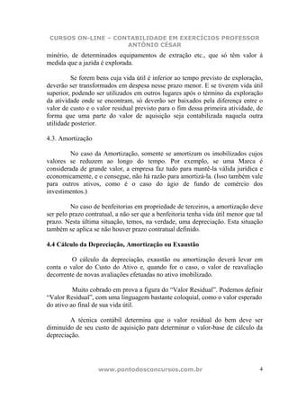 CURSOS ON-LINE – CONTABILIDADE EM EXERCÍCIOS PROFESSOR
                     ANTÔNIO CÉSAR
minério, de determinados equipamentos de extração etc., que só têm valor à
medida que a jazida é explorada.

         Se forem bens cuja vida útil é inferior ao tempo previsto de exploração,
deverão ser transformados em despesa nesse prazo menor. E se tiverem vida útil
superior, podendo ser utilizados em outros lugares após o término da exploração
da atividade onde se encontram, só deverão ser baixados pela diferença entre o
valor de custo e o valor residual previsto para o fim dessa primeira atividade, de
forma que uma parte do valor de aquisição seja contabilizada naquela outra
utilidade posterior.

4.3. Amortização

        No caso da Amortização, somente se amortizam os imobilizados cujos
valores se reduzem ao longo do tempo. Por exemplo, se uma Marca é
considerada de grande valor, a empresa faz tudo para mantê-la válida jurídica e
economicamente, e o consegue, não há razão para amortizá-la. (Isso também vale
para outros ativos, como é o caso do ágio de fundo de comércio dos
investimentos.)

         No caso de benfeitorias em propriedade de terceiros, a amortização deve
ser pelo prazo contratual, a não ser que a benfeitoria tenha vida útil menor que tal
prazo. Nesta última situação, temos, na verdade, uma depreciação. Esta situação
também se aplica se não houver prazo contratual definido.

4.4 Cálculo da Depreciação, Amortização ou Exaustão

         O cálculo da depreciação, exaustão ou amortização deverá levar em
conta o valor do Custo do Ativo e, quando for o caso, o valor de reavaliação
decorrente de novas avaliações efetuadas no ativo imobilizado.

          Muito cobrado em prova a figura do “Valor Residual”. Podemos definir
“Valor Residual”, com uma linguagem bastante coloquial, como o valor esperado
do ativo ao final de sua vida útil.

        A técnica contábil determina que o valor residual do bem deve ser
diminuído de seu custo de aquisição para determinar o valor-base de cálculo da
depreciação.




                    www.pontodosconcursos.com.br                                  4
 