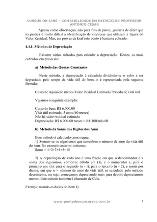 CURSOS ON-LINE – CONTABILIDADE EM EXERCÍCIOS PROFESSOR
                     ANTÔNIO CÉSAR
         Apenas como observação, não para fins de prova, gostaria de dizer que
na prática é muito difícil a identificação de empresas que utilizem a figura do
Valor Residual. Mas, em provas da Esaf este ponto é bastante cobrado.

4.4.1. Métodos de Depreciação

         Existem vários métodos para calcular a depreciação. Destes, os mais
cobrados em prova são:

      a) Método das Quotas Constantes

         Neste método, a depreciação é calculada dividindo-se o valor a ser
depreciado pelo tempo de vida útil do bem, e é representada pela seguinte
fórmula:

      Custo de Aquisição menos Valor Residual Estimado/Período de vida útil

      Vejamos o seguinte exemplo:

      Custo do bem: R$ 6.000,00
      Vida útil estimada: 5 anos (60 meses)
      Não há valor residual estimado
      Depreciação: R$ 6.000/60 meses = R$ 100/mês 60

      b) Método da Soma dos Dígitos dos Anos

      Esse método é calculado como segue:
      1) Somam-se os algarismos que compõem o número de anos de vida útil
  do bem. No exemplo anterior, teríamos:
      Soma = 1+2+3+4+5=15

      2) A depreciação de cada ano é uma fração em que o denominador é a
  soma dos algarismos, conforme obtido em (1), e o numerador é, para o
  primeiro ano (n), para o segundo (n - l), para o terceiro (n - 2), e assim por
  diante, em que n = número de anos de vida útil, se calculado pelo método
  decrescente, ou seja, começamos depreciando mais para depois depreciarmos
  menos. Este método também é chamado de Cole.

Exemplo usando os dados do item 1).



                  www.pontodosconcursos.com.br                                5
 