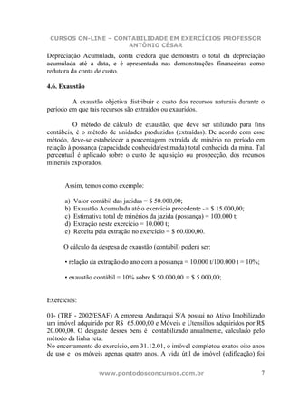 CURSOS ON-LINE – CONTABILIDADE EM EXERCÍCIOS PROFESSOR
                     ANTÔNIO CÉSAR
Depreciação Acumulada, conta credora que demonstra o total da depreciação
acumulada até a data, e é apresentada nas demonstrações financeiras como
redutora da conta de custo.

4.6. Exaustão

         A exaustão objetiva distribuir o custo dos recursos naturais durante o
período em que tais recursos são extraídos ou exauridos.

          O método de cálculo de exaustão, que deve ser utilizado para fins
contábeis, é o método de unidades produzidas (extraídas). De acordo com esse
método, deve-se estabelecer a porcentagem extraída de minério no período em
relação à possança (capacidade conhecida/estimada) total conhecida da mina. Tal
percentual é aplicado sobre o custo de aquisição ou prospecção, dos recursos
minerais explorados.


      Assim, temos como exemplo:

      a)   Valor contábil das jazidas = $ 50.000,00;
      b)   Exaustão Acumulada até o exercício precedente -= $ 15.000,00;
      c)   Estimativa total de minérios da jazida (possança) = 100.000 t;
      d)   Extração neste exercício = 10.000 t;
      e)   Receita pela extração no exercício = $ 60.000,00.

      O cálculo da despesa de exaustão (contábil) poderá ser:

      • relação da extração do ano com a possança = 10.000 t/100.000 t = 10%;

      • exaustão contábil = 10% sobre $ 50.000,00 = $ 5.000,00;


Exercícios:

01- (TRF - 2002/ESAF) A empresa Andaraqui S/A possui no Ativo Imobilizado
um imóvel adquirido por R$ 65.000,00 e Móveis e Utensílios adquiridos por R$
20.000,00. O desgaste desses bens é contabilizado anualmente, calculado pelo
método da linha reta.
No encerramento do exercício, em 31.12.01, o imóvel completou exatos oito anos
de uso e os móveis apenas quatro anos. A vida útil do imóvel (edificação) foi

                    www.pontodosconcursos.com.br                                7
 