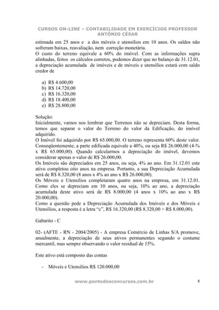 CURSOS ON-LINE – CONTABILIDADE EM EXERCÍCIOS PROFESSOR
                     ANTÔNIO CÉSAR
estimada em 25 anos e a dos móveis e utensílios em 10 anos. Os saldos não
sofreram baixas, reavaliação, nem correção monetária.
O custo do terreno equivale a 60% do imóvel. Com as informações supra
alinhadas, feitos os cálculos corretos, podemos dizer que no balanço de 31.12.01,
a depreciação acumulada de imóveis e de móveis e utensílios estará com saldo
credor de

   a)   R$ 4.600,00
   b)   R$ 14.720,00
   c)   R$ 16.320,00
   d)   R$ 18.400,00
   e)   R$ 28.800,00

Solução:
Inicialmente, vamos nos lembrar que Terrenos não se depreciam. Desta forma,
temos que separar o valor do Terreno do valor da Edificação, do imóvel
adquirido.
O Imóvel foi adquirido por R$ 65.000,00. O terreno representa 60% deste valor.
Conseqüentemente, a parte edificada equivale a 40%, ou seja R$ 26.000,00 (4-%
x R$ 65.000,00). Quando calcularmos a depreciação do imóvel, devemos
considerar apenas o valor de R$ 26.000,00.
Os Imóveis são depreciados em 25 anos, ou seja, 4% ao ano. Em 31.12.01 este
ativo completou oito anos na empresa. Portanto, a sua Depreciação Acumulada
será de R$ 8.320,00 (8 anos x 4% ao ano x R$ 26.000,00).
Os Móveis e Utensílios completaram quatro anos na empresa, em 31.12.01.
Como eles se depreciam em 10 anos, ou seja, 10% ao ano, a depreciação
acumulada deste ativo será de R$ 8.000,00 (4 anos x 10% ao ano x R$
20.000,00).
Como a questão pede a Depreciação Acumulada dos Imóveis e dos Móveis e
Utensílios, a resposta é a letra “c”, R$ 16.320,00 (R$ 8.320,00 + R$ 8.000,00).

Gabarito - C

02- (AFTE - RN - 2004/2005) - A empresa Comércio de Linhas S/A promove,
anualmente, a depreciação de seus ativos permanentes segundo o costume
mercantil, mas sempre observando o valor residual de 15%.

Este ativo está composto das contas

   - Móveis e Utensílios R$ 120.000,00

                   www.pontodosconcursos.com.br                                8
 