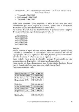 CURSOS ON-LINE – CONTABILIDADE EM EXERCÍCIOS PROFESSOR
                     ANTÔNIO CÉSAR
   - Veículos R$ 200.000,00
   - Edificações R$ 300.000,00
   - Terrenos R$ 100.000,00

Todos esses elementos foram adquiridos há mais de dois anos, mas estão
contabilizados pelo valor original de aquisição, apenas com as atualizações
decorrentes dos princípios fundamentais de contabilidade.
No exercício de 2003, para fins de encerramento do exercício social, a empresa
deverá contabilizar encargos de depreciação no valor de:

   a)   R$ 68.000,00.
   b)   R$ 64.000,00.
   c)   R$ 57.800,00.
   d)   R$ 54.400,00.
   e)   R$ 46.800,00.

Solução:
Pessoal, reparem a figura do valor residual, diferentemente da questão acima.
Conforme já comentamos, o valor residual deve ser diminuído do valor de
aquisição para cálculo da depreciação. Percebam, também, que a questão informa
um valor de terreno. Já sabemos que não se deprecia.
Outro cuidado. Nesta questão é solicitado o encargo de depreciação, ou seja,
apenas as despesas do exercício, e não a depreciação acumulada.
Nesta questão não foram fornecidas as taxas de depreciação. Lembrem do que
escrevi. Quando não fornecida a taxa, usem a da legislação fiscal.
Passemos aos cálculos, então:


   Móveis e Utensílios    R$ 120.000,00
   Valor Residual (15%)   (R$ 18.000,00)
   Valor Depreciável      R$ 102.000,00
   Depreciação (10%)      R$ 10.200,00

   Veículos               R$ 200.000,00
   Valor Residual (15%)   (R$ 30.000,00)
   Valor Depreciável      R$ 170.000,00
   Depreciação (20%)      R$ 34.000,00

   Edificações            R$ 300.000,00


                    www.pontodosconcursos.com.br                            9
 
