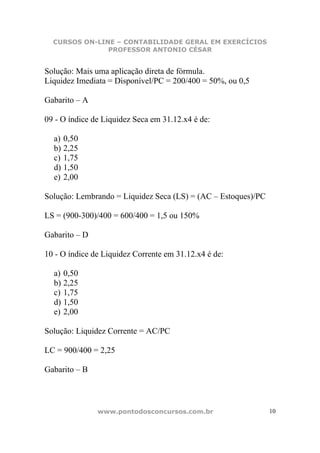 CURSOS ON-LINE – CONTABILIDADE GERAL EM EXERCÍCIOS
               PROFESSOR ANTONIO CÉSAR


Solução: Mais uma aplicação direta de fórmula.
Liquidez Imediata = Disponível/PC = 200/400 = 50%, ou 0,5

Gabarito – A

09 - O índice de Liquidez Seca em 31.12.x4 é de:

  a) 0,50
  b) 2,25
  c) 1,75
  d) 1,50
  e) 2,00

Solução: Lembrando = Liquidez Seca (LS) = (AC – Estoques)/PC

LS = (900-300)/400 = 600/400 = 1,5 ou 150%

Gabarito – D

10 - O índice de Liquidez Corrente em 31.12.x4 é de:

  a) 0,50
  b) 2,25
  c) 1,75
  d) 1,50
  e) 2,00

Solução: Liquidez Corrente = AC/PC

LC = 900/400 = 2,25

Gabarito – B



               www.pontodosconcursos.com.br                    10
 