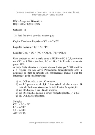 CURSOS ON-LINE – CONTABILIDADE GERAL EM EXERCÍCIOS
               PROFESSOR ANTONIO CÉSAR


ROI = Margem x Giro Ativo
ROI = 40% v 0,625 = 25%

Gabarito – B

12 - Para fins desta questão, assuma que:

Capital Circulante Líquido = CCL = AC - PC

Liquidez Corrente = LC = AC / PC

Liquidez Geral = LG = (AC + ARLP) / (PC + PELP)

Uma empresa na qual a razão entre o PELP e o PC é 0,5, apresenta
um CCL = $ 500 e, também, LC = LG = 2,0. Ë nulo o valor do
grupo REF.
A partir desta situação, a empresa adquire à vista por $ 300 um item
e o registra em seu Ativo Permanente. Imediatamente após a
aquisição do item (e levando em consideração apenas o que foi
informado) pode-se afirmar que:

  a) seu CCL se reduz e sua LC aumenta.
  b) sua LC passa a ser de 1,4. É impossível calcular a nova LG
     pois não foi fornecido o valor do ARLP antes da aquisição.
  c) sua LC diminui e sua LG não se aliena.
  d) sua LC e sua LG passam a ser de, respectivamente, 1,4 e 1,6.
  e) seu CCL não se modifica.

Solução:
CCL = AC – PC
LC = AC/PC
2,0 = AC/PC
AC = 2 x PC


               www.pontodosconcursos.com.br                       12
 