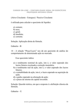 CURSOS ON-LINE – CONTABILIDADE GERAL EM EXERCÍCIOS
               PROFESSOR ANTONIO CÉSAR


(Ativo Circulante - Estoques) / Passivo Circulante

é utilizada para calcular o quociente de liquidez:

  a) comum;
  b) seca;
  c) geral;
  d) imediata;
  e) corrente.

Solução: Aplicação direta de fórmula.

Gabarito - B

14 - A relação “Preço/Lucro” nos dá um quociente de análise do
comportamento de determinada ação no mercado.

     Esse quociente indica:

  a) o rendimento nominal da ação, isto é, o valor esperado dos
     lucros futuros excetuada a correção monetária;
  b) o rendimento real da ação, isto é, o valor esperado dos lucros
     futuros;
  c) a rentabilidade da ação, isto é, o lucro esperado na aquisição da
     ação;
  d) o ganho esperado na alienação da ação;
  e) o prazo de retorno do capital investido.

Solução: Questão teórica, em que a resposta é a definição clássica da
fórmula.

Gabarito – E



                 www.pontodosconcursos.com.br                       14
 