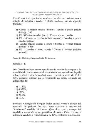 CURSOS ON-LINE – CONTABILIDADE GERAL EM EXERCÍCIOS
               PROFESSOR ANTONIO CÉSAR
15 - O quociente que indica o número de dias necessários para a
rotação de créditos a receber é obtido mediante uso da seguinte
fórmula:

  a) (Contas a receber (média mensal)/ Vendas a prazo (média
     diária)) x 360
  b) 360 / (Contas a receber (total) / Vendas a prazo (total))
  c) 360 / (Contas a receber (média mensal) / Vendas a prazo
     (médias diárias))
  d) (Vendas médias diárias a prazo / Contas a receber (média
     mensal)) x 360
  e) 360 / (Vendas a prazo (total) / Contas a receber (médias
     mensal))

Solução: Outra aplicação direta de fórmula.

Gabarito – E

16 - Considerando-se que os quocientes de rotação de estoques e de
rentabilidade líquida do capital investido em estoques (lucro líquido
sobre vendas/ custos de vendas), eram, respectivamente, de 10,5 e
12%, podemos afirmar que o rendimento do capital aplicado em
estoque foi de:

  a) 1,14%;
  b) 0,875%;
  c) 126%;
  d) 22,5%;
  e) 1,5%.

Solução: A rotação de estoques indica quantas vezes o estoque foi
renovado no período. Ou seja, neste exercício o estoque foi
“totalmente” vendido 10,5 vezes. Quer dizer que o estoque foi
vendido e comprado nesta quantidade de vezes. Cada vez que o
estoque é vendido, a rentabilidade é de 12%, conforme informações.

               www.pontodosconcursos.com.br                        15
 