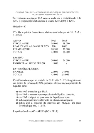 CURSOS ON-LINE – CONTABILIDADE GERAL EM EXERCÍCIOS
               PROFESSOR ANTONIO CÉSAR
Se vendemos o estoque 10,5 vezes e cada vez a rentabilidade é de
12%, o rendimento total apurado é igual a 126% (10,5 x 12%).

Gabarito – C

17 - Os seguintes dados foram obtidos nos balanços de 31.12.x7 e
31.12.x8:

ATIVO                               19x7       19x8
CIRCULANTE                          14.000      18.000
REALIZÁVEL A LONGO PRAZO             700       3.000
PERMANENTE                          28.300      37.000
TOTAIS                              43.000      58.000

PASSIVO
CIRCULANTE                          20.000      24.000
EXIGÍVEL A LONGO PRAZO               1.000         -

PATRIMÔNIO LÍQUIDO
CAPITAL                             22.000     34.000
TOTAIS                              43.000     58.000

Considerando-se que no período de 01.01.x8 a 31.12.x8 registrou-se
um índice de inflação de 20%, podemos afirmar que o quociente de
liquidez geral:

  a) em 19x7 era maior que 19x8;
  b) em 19x8 era menor que o quociente de liquidez corrente;
  c) em 19x7 era igual ao quociente de liquidez corrente;
  d) indica que não houve alteração na situação da empresa;
  e) indica que a situação da empresa em 31.12.x7 era mais
     favorável que em 31.12.88.

Liquidez Geral = (AC + ARLP)/(PC + PELP)


               www.pontodosconcursos.com.br                     16
 
