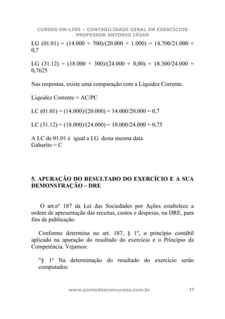 CURSOS ON-LINE – CONTABILIDADE GERAL EM EXERCÍCIOS
               PROFESSOR ANTONIO CÉSAR
LG (01.01) = (14.000 + 700)/(20.000 + 1.000) = 14.700/21.000 =
0,7

LG (31.12) = (18.000 + 300)/(24.000 + 0,00) = 18.300/24.000 =
0,7625

Nas respostas, existe uma comparação com a Liquidez Corrente.

Liquidez Corrente = AC/PC

LC (01.01) = (14.000)/(20.000) = 14.000/20.000 = 0,7

LC (31.12) = (18.000)/(24.000) = 18.000/24.000 = 0,75

A LC de 01.01 é igual a LG desta mesma data.
Gabarito = C




5. APURAÇÃO DO RESULTADO DO EXERCÍCIO E A SUA
DEMONSTRAÇÃO – DRE


    O art.nº 187 da Lei das Sociedades por Ações estabelece a
ordem de apresentação das receitas, custos e despesas, na DRE, para
fins de publicação.

   Conforme determina no art. 187, § 1º, o princípio contábil
aplicado na apuração do resultado do exercício e o Princípio da
Competência. Vejamos:

   "§ 1º Na determinação do resultado do exercício serão
   computados:


               www.pontodosconcursos.com.br                      17
 