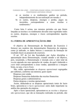 CURSOS ON-LINE – CONTABILIDADE GERAL EM EXERCÍCIOS
               PROFESSOR ANTONIO CÉSAR
     a) as receitas e os rendimentos ganhos no período,
        independentemente da sua realização em moeda; e
     b) os custos, despesas, encargos e perdas, pagos ou
        incorridos, correspondentes a essas receitas e
        rendimentos."

    Como letra b acima, nos mesmos períodos em que forem
lançadas as receitas e os rendimentos deverão estar registrados todos
os custos, despesas, encargos e riscos correspondentes àquelas
receitas.

5.1. FORMA DE APRESENTAÇÃO DA DRE

   O objetivo da Demonstração do Resultado do Exercício é
fornecer aos usuários das demonstrações financeiras da empresa,
como já indicado, os dados básicos e essenciais da formação do
resultado (lucro ou prejuízo) do exercício.
   O art. 187 da Lei das Sociedades por Ações disciplina a
apresentação dessa Demonstração, visando atender a tal objetivo,
pois, resumindo, a Demonstração é iniciada com o valor total da
receita apurada em suas operações de vendas, da qual é deduzido o
custo total correspondente a essas vendas, apurando-se a margem
bruta, ou seja, o lucro bruto.
    São, então, apresentadas as despesas operacionais segregadas
por subtotais, conforme sua natureza, quais sejam:
   Despesas com vendas
   Despesas financeiras deduzidas das receitas financeiras
   Despesas gerais e administrativas
   Outras despesas e receitas operacionais
   Assim, deduzindo-se as despesas operacionais totais do lucro
bruto, apresenta-se o lucro operacional, outro dado importante na
análise das operações da empresa.
   Após o lucro operacional, apresentam-se as receitas e despesas
não operacionais, que são as transações realizadas no período, não


               www.pontodosconcursos.com.br                        18
 
