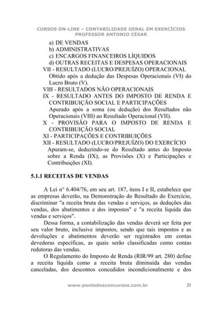 CURSOS ON-LINE – CONTABILIDADE GERAL EM EXERCÍCIOS
               PROFESSOR ANTONIO CÉSAR
        a) DE VENDAS
        b) ADMINISTRATIVAS
        c) ENCARGOS FINANCEIROS LÍQUIDOS
        d) OUTRAS RECEITAS E DESPESAS OPERACIONAIS
     VII - RESULTADO (LUCRO/PREJUÍZO) OPERACIONAL
        Obtido após a dedução das Despesas Operacionais (VI) do
        Lucro Bruto (V).
     VIII - RESULTADOS NÃO OPERACIONAIS
     IX - RESULTADO ANTES DO IMPOSTO DE RENDA E
        CONTRIBUIÇÃO SOCIAL E PARTICIPAÇÕES
        Apurado após a soma (ou dedução) dos Resultados não
        Operacionais (VIII) ao Resultado Operacional (VII).
     X - PROVISÃO PARA O IMPOSTO DE RENDA E
        CONTRIBUIÇÃO SOCIAL
     XI - PARTICIPAÇÕES E CONTRIBUIÇÕES
     XII - RESULTADO (LUCRO/PREJUÍZO) DO EXERCÍCIO
       Apuram-se, deduzindo-se do Resultado antes do Imposto
       sobre a Renda (IX), as Provisões (X) e Participações e
       Contribuições (XI).

5.1.1 RECEITAS DE VENDAS

      A Lei n° 6.404/76, em seu art. 187, itens I e II, estabelece que
as empresas deverão, na Demonstração do Resultado do Exercício,
discriminar "a receita bruta das vendas e serviços, as deduções das
vendas, dos abatimentos e dos impostos" e "a receita líquida das
vendas e serviços".
      Dessa forma, a contabilização das vendas deverá ser feita por
seu valor bruto, inclusive impostos, sendo que tais impostos e as
devoluções e abatimentos deverão ser registrados em contas
devedoras específicas, as quais serão classificadas como contas
redutoras das vendas.
      O Regulamento do Imposto de Renda (RIR/99 art. 280) define
a receita líquida como a receita bruta diminuída das vendas
canceladas, dos descontos concedidos incondicionalmente e dos

                www.pontodosconcursos.com.br                        21
 