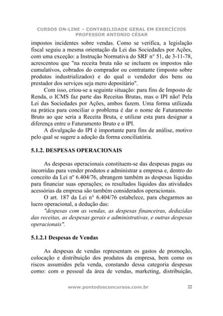 CURSOS ON-LINE – CONTABILIDADE GERAL EM EXERCÍCIOS
               PROFESSOR ANTONIO CÉSAR
impostos incidentes sobre vendas. Como se verifica, a legislação
fiscal seguiu a mesma orientação da Lei das Sociedades por Ações,
com uma exceção: a Instrução Normativa do SRF n° 51, de 3-11-78,
acrescentou que "na receita bruta não se incluem os impostos não
cumulativos, cobrados do comprador ou contratante (imposto sobre
produtos industrializados) e do qual o vendedor dos bens ou
prestador dos serviços seja mero depositário".
      Com isso, criou-se a seguinte situação: para fins de Imposto de
Renda, o ICMS faz parte das Receitas Brutas, mas o IPI não! Pela
Lei das Sociedades por Ações, ambos fazem. Uma forma utilizada
na prática para conciliar o problema é dar o nome de Faturamento
Bruto ao que seria a Receita Bruta, e utilizar esta para designar a
diferença entre o Faturamento Bruto e o IPI.
      A divulgação do IPI é importante para fins de análise, motivo
pelo qual se sugere a adoção da forma conciliatória.

5.1.2. DESPESAS OPERACIONAIS

      As despesas operacionais constituem-se das despesas pagas ou
incorridas para vender produtos e administrar a empresa e, dentro do
conceito da Lei nº 6.404/76, abrangem também as despesas líquidas
para financiar suas operações; os resultados líquidos das atividades
acessórias da empresa são também considerados operacionais.
      O art. 187 da Lei n° 6.404/76 estabelece, para chegarmos ao
lucro operacional, a dedução das:
      "despesas com as vendas, as despesas financeiras, deduzidas
das receitas, as despesas gerais e administrativas, e outras despesas
operacionais".

5.1.2.1 Despesas de Vendas

      As despesas de vendas representam os gastos de promoção,
colocação e distribuição dos produtos da empresa, bem como os
riscos assumidos pela venda, constando dessa categoria despesas
como: com o pessoal da área de vendas, marketing, distribuição,

               www.pontodosconcursos.com.br                        22
 