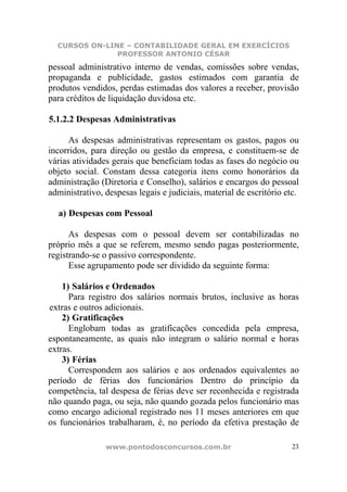 CURSOS ON-LINE – CONTABILIDADE GERAL EM EXERCÍCIOS
               PROFESSOR ANTONIO CÉSAR
pessoal administrativo interno de vendas, comissões sobre vendas,
propaganda e publicidade, gastos estimados com garantia de
produtos vendidos, perdas estimadas dos valores a receber, provisão
para créditos de liquidação duvidosa etc.

5.1.2.2 Despesas Administrativas

      As despesas administrativas representam os gastos, pagos ou
incorridos, para direção ou gestão da empresa, e constituem-se de
várias atividades gerais que beneficiam todas as fases do negócio ou
objeto social. Constam dessa categoria itens como honorários da
administração (Diretoria e Conselho), salários e encargos do pessoal
administrativo, despesas legais e judiciais, material de escritório etc.

  a) Despesas com Pessoal

      As despesas com o pessoal devem ser contabilizadas no
próprio mês a que se referem, mesmo sendo pagas posteriormente,
registrando-se o passivo correspondente.
      Esse agrupamento pode ser dividido da seguinte forma:

    1) Salários e Ordenados
      Para registro dos salários normais brutos, inclusive as horas
extras e outros adicionais.
    2) Gratificações
      Englobam todas as gratificações concedida pela empresa,
espontaneamente, as quais não integram o salário normal e horas
extras.
    3) Férias
      Correspondem aos salários e aos ordenados equivalentes ao
período de férias dos funcionários Dentro do princípio da
competência, tal despesa de férias deve ser reconhecida e registrada
não quando paga, ou seja, não quando gozada pelos funcionário mas
como encargo adicional registrado nos 11 meses anteriores em que
os funcionários trabalharam, é, no período da efetiva prestação de

                www.pontodosconcursos.com.br                          23
 