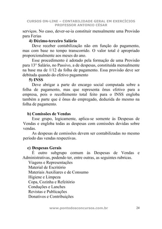 CURSOS ON-LINE – CONTABILIDADE GERAL EM EXERCÍCIOS
               PROFESSOR ANTONIO CÉSAR
serviços. No caso, dever-se-ia constituir mensalmente uma Provisão
para Ferias
    4) Décimo-terceiro Salário
      Deve receber contabilização não em função do pagamento,
mas com base no tempo transcorrido. O valor total é apropriado
proporcionalmente aos meses do ano.
      Esse procedimento é adotado pela formação de uma Provisão
para 13° Salário, no Passivo, a de despesas, constituída mensalmente
na base ma de 1/12 da folha de pagamento. Essa provisão deve ser
debitada quando do efetivo pagamento
    5) INSS
      Deve abrigar a parte do encargo social computada sobre a
folha de pagamento, mas que representa ônus efetivo para a
empresa, pois o recolhimento total feito para o INSS engloba
também a parte que é ônus do empregado, deduzida do mesmo na
folha de pagamento.

  b) Comissões de Vendas
     Esse grupo, logicamente, aplica-se somente às Despesas de
Vendas e engloba todas as despesas com comissões devidas sobre
vendas.
     As despesas de comissões devem ser contabilizadas no mesmo
período das vendas respectivas.

  c) Despesas Gerais
     É outro subgrupo comum às Despesas de Vendas e
Administrativas, podendo ter, entre outras, as seguintes rubricas.
   Viagens e Representações
   Material de Escritório
   Materiais Auxiliares e de Consumo
   Higiene e Limpeza
   Copa, Cozinha e Refeitório
   Conduções e Lanches
   Revistas e Publicações
   Donativos e Contribuições

               www.pontodosconcursos.com.br                       24
 